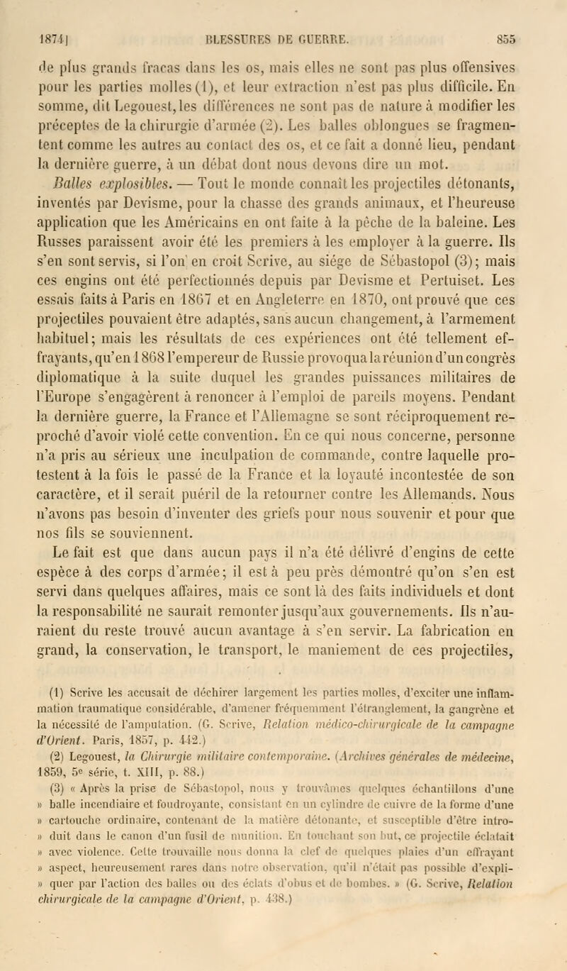 fie plus grands fracas dans les os, mais elles ne sont pas plus offensives pour les parties molles (1), et leur extraction n'est pas plus difficile. En somme, dit Legouest,les différences ne sont pas de nature à modifier les préceptes de la chirurgie d'armée (2). Les balles oblongues se fragmen- tent comme les autres au contact des os, et ce fait a donné lieu, pendant la dernière guerre, à un débat dont nous devons dire un mot. Balles explosibles. — Tout le monde connaît les projectiles détonants, inventés par Devisme, pour la chasse des grands animaux, et l'heureuse application que les Américains en ont faite à la pèche de la baleine. Les Russes paraissent avoir été les premiers à les employer à la guerre. Ils s'en sont servis, si l'on en croit Scrive, au siège de Sébastopol (3); mais ces engins ont été perfectionnés depuis par Devisme et Pertuiset. Les essais faits à Paris en 1867 et en Angleterre en 1870, ont prouvé que ces projectiles pouvaient être adaptés, sans aucun changement, à l'armement habituel; mais les résultats de ces expériences ont été tellement ef- frayants, qu'en 1868 l'empereur de Piussie provoqua la réunion d'un congrès diplomatique à la suite duquel les grandes puissances militaires de l'Europe s'engagèrent à renoncer à l'emploi de pareils moyens. Pendant la dernière guerre, la France et l'Allemagne se sont réciproquement re- proché d'avoir violé cette convention. En ce qui nous concerne, personne n'a pris au sérieux une inculpation de commande, contre laquelle pro- testent à la fois le passé de la France et la loyauté incontestée de son caractère, et il serait puéril de la retourner contre les Allemands. Nous n'avons pas besoin d'inventer des griefs pour nous souvenir et pour que nos fils se souviennent. Le fait est que dans aucun pays il n'a été délivré d'engins de cette espèce à des corps d'armée; il esta peu près démontré qu'on s'en est servi dans quelques affaires, mais ce sont Là des faits individuels et dont la responsabilité ne saurait remonter jusqu'aux gouvernements, ils n'au- raient du reste trouvé aucun avantage à s'en servir. La fabrication en grand, la conservation, le transport, le maniement de ces projectiles, (1) Scrive les accusait de déchirer largement les parties molles, d'exciter une inflam- mation Iraumatique considérable, d'amener fréquemment l'étranglement, la gangrène et la nécessité de l'amputation. (G. Scrive, Relation médico-chirurgicale de la campagne. d'Orient. Paris, ixr.7, p. 442.) (2) Legouest, la Chirurgie militaire contemporaine. (Archives générales de médecine, 1859, 5e série, t. XIII, p. 88.) (3) « Après la prise de Sébastopol, nous y trouvâmes quelques échantillons d'une » balle incendiaire et foudroyante, consistant en un cylindre de enivre de la forme d'une » cartouche ordinaire, contenant de la matière détonant , ptible d'être intro- » duit dans le canon d'un fusil de munition. En touchant son luit, ce projectile éclatait » avec violence. Celle trouvaille non- donna la clef de quelques plaies d'un effrayant » aspect, heureusement rares dans noire observation, qu'il n'était pas possible d'expli- » quer par l'action des balles ou des éclats d'obus et i\c bombes. » (G. Scrive, Relation chirurgicale de la campagne d'Orient, p. 138.)