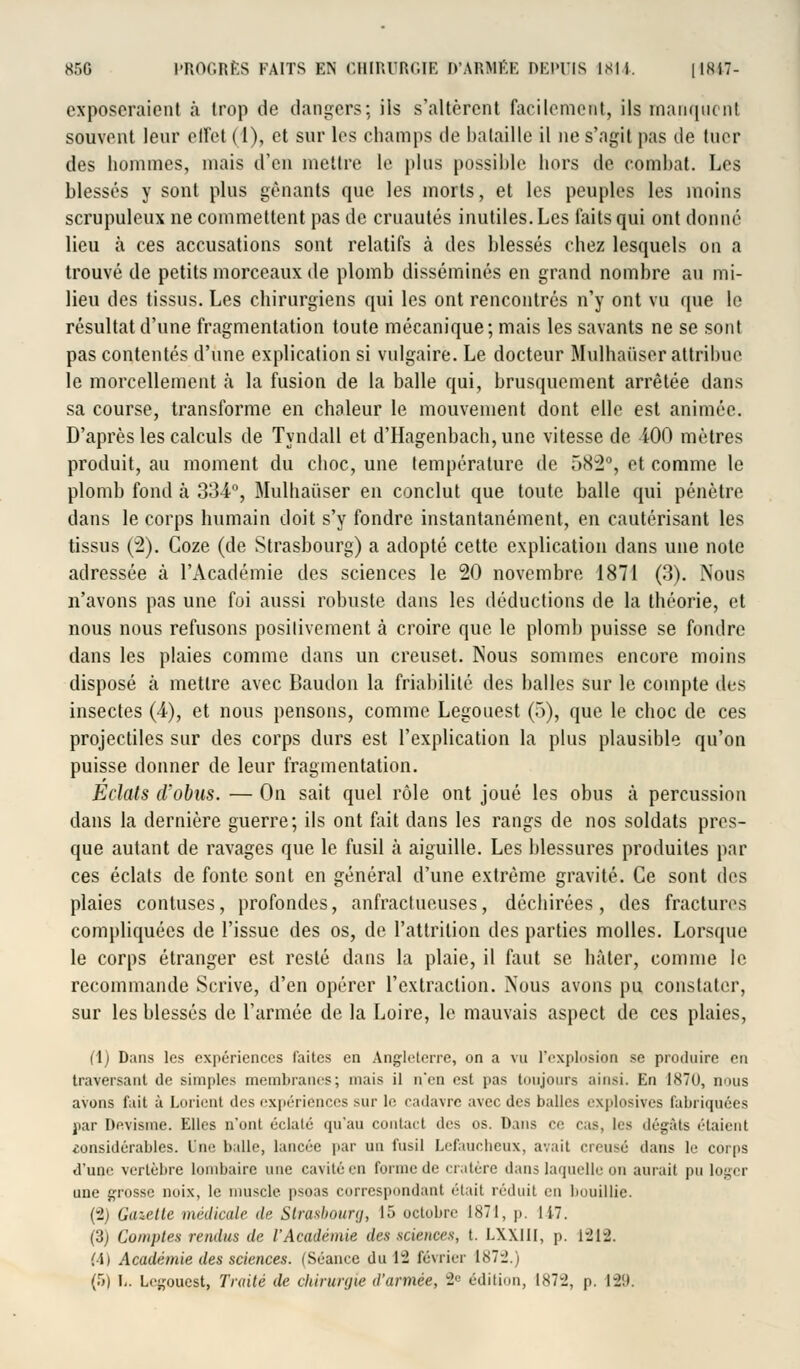 exposeraient à trop de dangers; ils s'altèrent facilement, ils manquent souvent leur effet (1), et sur les champs de bataille il ne s'agit pas de tuer des hommes, mais d'en mettre le plus possible hors de combat. Les blessés y sont plus gênants que les morts, et les peuples les moins scrupuleux ne commettent pas de cruautés inutiles. Les faits qui ont donné lieu à ces accusations sont relatifs à des blessés chez lesquels on a trouvé de petits morceaux de plomb disséminés en grand nombre au mi- lieu des tissus. Les chirurgiens qui les ont rencontrés n'y ont vu que le résultat d'une fragmentation toute mécanique; mais les savants ne se sont pas contentés d'une explication si vulgaire. Le docteur Mulhaiiser attribue le morcellement à la fusion de la balle qui, brusquement arrêtée dans sa course, transforme en chaleur le mouvement dont elle est animée. D'après les calculs de Tyndall et d'Hagenbach, une vitesse de 400 mètres produit, au moment du choc, une température de 582°, et comme le plomb fond à 334°, Mulhaiiser en conclut que toute balle qui pénètre dans le corps humain doit s'y fondre instantanément, en cautérisant les tissus (2). Coze (de Strasbourg) a adopté cette explication dans une note adressée à l'Académie des sciences le 20 novembre 1871 (3). Nous n'avons pas une foi aussi robuste dans les déductions de la théorie, et nous nous refusons positivement à croire que le plomb puisse se fondre dans les plaies comme dans un creuset. Nous sommes encore moins disposé à mettre avec Baudon la friabilité des balles sur le compte des insectes (4), et nous pensons, comme Legouest (5), que le choc de ces projectiles sur des corps durs est l'explication la plus plausible qu'on puisse donner de leur fragmentation. Eclats d'obus. — On sait quel rôle ont joué les obus à percussion dans la dernière guerre; ils ont fait dans les rangs de nos soldats pres- que autant de ravages que le fusil à aiguille. Les blessures produites par ces éclats de fonte sont en général d'une extrême gravité. Ce sont des plaies contuses, profondes, anfractueuses, déchirées, des fractures compliquées de l'issue des os, de l'attrilion des parties molles. Lorsque le corps étranger est resté dans la plaie, il faut se hâter, comme le recommande Scrive, d'en opérer l'extraction. Nous avons pu constater, sur les blessés de l'armée de la Loire, le mauvais aspect de ces plaies, (1) Dans les expériences faites en Angleterre, on a vu l'explosion se produire en traversant de simples membranes; mais il n'en est pas toujours ainsi. En 1870, nous avons fait à Lmient des expériences sur le cadavre avec des balles explosives fabriquées par Devisme. Elles n'onl éclaté qu'au contact des os. Dans ce cas, les dégâts étaient eonsidérables. Une balle, lancée par un fusil Lefaucheux, avait creusé dans le corps «l'une vertèbre lombaire une cavité en forme de cratère dans laquelle on aurait pu loger une grosse noix, le muscle psoas correspondant était réduit en bouillie. (2) Gazette médicale de Strasbourg, 15 octobre 1871, p. 117. (3) Comptes rendus de l'Académie des sciences, t. LXXIII, p. 1212. M) Académie des sciences. (Séance du 12 février 1872.)