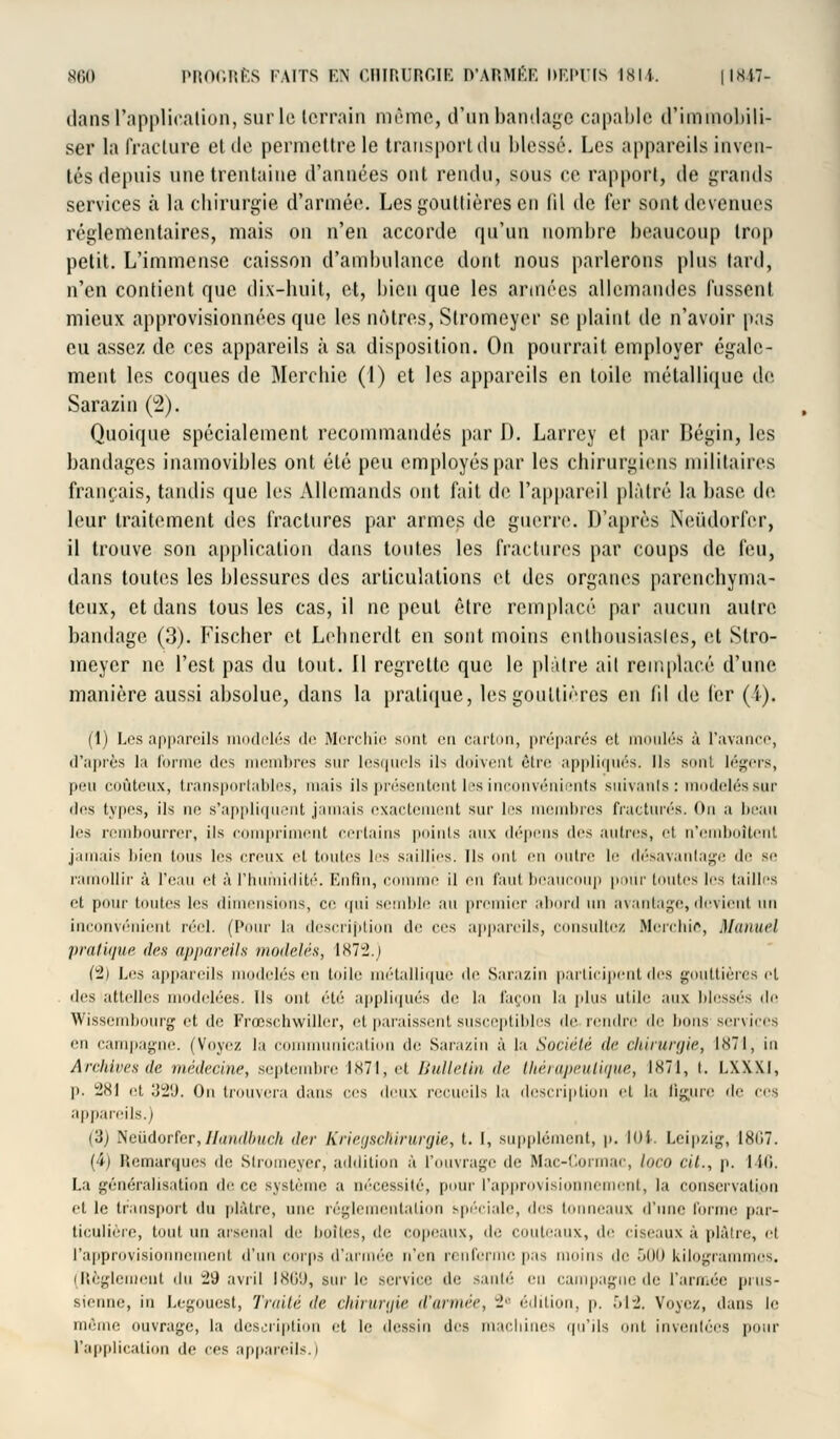 dansl'application, sur le terrain même, d'un bandage capable d'immobili- ser la fracture et de permettre le transport du blessé. Los appareils inven- tés depuis une trentaine d'années ont rendu, sous ce rapport, de grands services à la chirurgie d'armée. Les gouttières en fil de fer sont devenues réglementaires, mais on n'en accorde qu'un nombre beaucoup trop petit. L'immense caisson d'ambulance dont nous parlerons plus lard, n'en contient que dix-huit, et, bien que les années allemandes fussent mieux approvisionnées que les nôtres, Stromeyor se plaint de n'avoir pas eu assez de ces appareils à sa disposition. On pourrait employer égale- ment les coques de Mercbic (1) et les appareils en toile métallique de Sarazin (2). Quoique spécialement recommandés par D. Larrey et par Bégin, les bandages inamovibles ont été peu employés par les chirurgiens militaires français, tandis que les Allemands ont fait de l'appareil plâtré la base de leur traitement des fractures par armes de guerre. D'après Neùdorfcr, il trouve son application dans tontes les fractures par coups de feu, dans toutes les blessures des articulations et des organes parenchyma- teux, et dans tous les cas, il ne peut être remplacé par aucun autre bandage (3). Fischer et Lehnerdt en sont moins entbousiasles, et Slro- meyer ne l'est pas du tout. Il regrette que le plâtre ait remplacé d'une manière aussi absolue, dans la pratique, les gouttières en fil de 1er (i). (1) Los appareils modelés de Merchîe sont eu carton, préparés et moulés à l'avance, d'après la forme dos membres sur lesquels ils doivent être appliqués. Ils sont légers, peu coûteux, transportables, mais ils présentent les inconvénients suivants : modelés sur des types, ils m1 s'appliquent jamais exactement sur les membres fracturés. Ou a beau 1rs rembourrer, ils compriment certains points aux dépens des autres, H n'emboîtent jamais bien tous les creux et toutes les saillies. Ils ont en nuire le désavantage de se ramollir à lYau ri à l'humidité. Enfin, comme il m faut beaucoup pour toutes les tailles et pour toutes les dimensions, ce qui semble au premier abord un avantage, devient un inconvénient réel. (Pour la description do ces appareils, consultez Merchie, Manuel pratique des appareils modelés, 1872.) (ul) Los appareils modelés en toile métallique do Sarazin participent des gouttières cl dis attelles modelées. Us ont été appliqués de la façon la plus utile aux blessés de Wissembourg et de Frœschwiller, et paraissent susceptibles do rendre >\r lions services m campagne. (Voyez la communication do Sarazin à la Société de chirurgie, 1871, in Archives de médecine, septembre l<s7l,oi Bulletin de thérapeutique, 1871, i. i.XXxi, p. 281 et 329. On trouvera dans ces deux recueils la description et la figure do ces appareils.) (3) Neiidorfer,Handbuch der Krietjschirurgie, t. I, supplément, p. 10t. Leipzig, 1867. (4) Remarques de Stromeyer, addition à l'ouvrage de Mac-Cormac, loco cit., p. I ili. La généralisation de ce système a nécessité, pour l'approvisionnement, la conservation et le transport du plâtre, une réglementation spéciale, des tonneaux d'une forme par- ticulière, tout un arsenal de lioilos, do copeaux, do rouleaux, de ciseaux à plâtre, et l'approvisionnement d'un corps d'armée n'en renferme pas moins de 500 kilogrammes. (Règlement du i9 avril IM'.), sur le service do santé en campagne de l'armée prus- sienne, in Legouest, Traité île chirurgie d'année, 2e édition, p. 512. Voyez, dans le même ouvrage, la description et le dessin des macliines qu'ils ont. inventées pour l'application de ces appareils.)