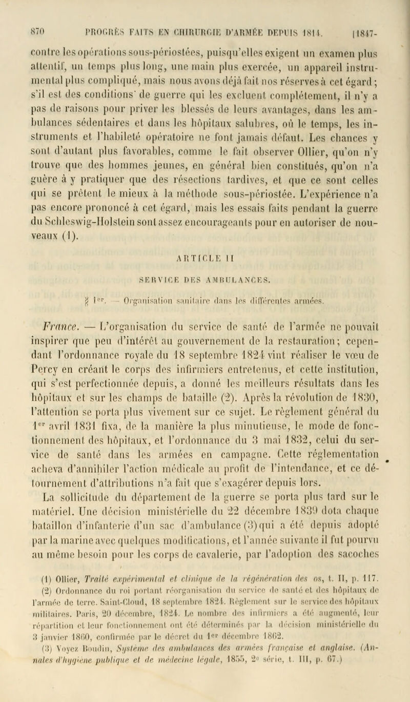 contre les opérations sous-pôriostées, puisqu'elles exigent un examen plus attentif, un temps pluslong, une main plus exercée, un appareil instru- mental plus compliqué, mais nous avons déjà l'ail nos réserves à ce! égard ; s'il est des conditions' de guerre qui les excluent complètement, il n'y a pas de raisons pour priver les blessés de leurs avantages, dans les am- bulances sédentaires et dans les hôpitaux salubres, où le temps, les in- struments et l'habileté opératoire ne fonl jamais défaut. Les chances y sont d'autant plus favorables, comme le l'ait observer Ollier, qu'on n'y trouve que des hommes jeunes, en général bien constitués, qu'on n'a guère à y pratiquer que des résections tardives, et que ce sont celles qui se prêtent le mieux à la méthode sous-périostée. L'expérience n'a pas encore prononcé à cet égard, mais les essais laits pendant la guerre du Schleswig-Holslein sont assez encourageants pour en autoriser de nou- veaux (I). ARTICLE II SERVICE DES AMBULANCES. $ lpr. Organisation sanitaire dans les différentes armées France. — L'organisation du service de santé de l'armée ne pouvait inspirer que peu d'intérêt au gouvernement de la restauration; cepen- dant l'ordonnance royale du 18 septembre 1824 vint réaliser le vœu de Pcrcy en créant le corps des infirmiers entretenus, et celle institution, qui s'est perfectionnée depuis, a donné les meilleurs résultats dans les hôpitaux et sur les champs de bataille (2). Après la révolution de IX:!D, l'attention se porta plus vivement sur ce sujet. Le règlement général du 1 avril 1831 fixa, de la manière la plus minutieuse, le mode de fonc- tionnement des hôpitaux, et l'ordonnance du 3 mai 18:>2, celui du ser- vice de santé dans les armées en campagne. Cette réglementation acheva d'annihiler l'action médicale au profit de l'intendance, et ce dé- tournement d'attributions n'a fait que s'exagérer depuis lors. La sollicitude du département de la guerre se porta plus tard sur le matériel. Une décision ministérielle du ±2 décembre 1839 dota chaque bataillon d'infanterie d'un sac d'ambulance (3)qui a été depuis adopté parla marine avec quelques modifications] et l'année suivante il fut pourvu au même besoin pour les corps de cavalerie, par l'adoption des sacoches ili Ollier, Traité expérimental et clinique de la régénération des us, t. Il, p. 117. (2) Ordonnance du roi portant réorganisation du service de santéet des hôpitaux de l'armée de terre. SainUCloud, 18 septembre 1824. Règlement sur le service des hôpitaux militaires. Paris, 20 décembre, 1824. Le nombre des infirmiers a été aug oté, leur répartition et leur fonctionnement ont été déterminés par la décision ministérielle du 3 janvier 1860, confirmée par le décret du l°» décembre 1862. (3) Voyez Boudin, Système des ambulances des armées française ri anglaise. (An- nales d'hygiène publique et de médecine légale, 1855, - série, t. lit, p, 87 i