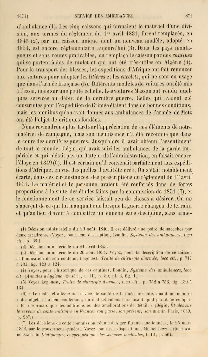 d'ambulance (I). Les cinq caissons qui formaient le matériel d'une divi- sion, aux termes du règlement du I'1' avril 1831, furent remplacés, en 1845 (2), par un caisson unique dont un nouveau modèle, adopté en 1854» est encore réglementaire aujourd'hui (3). Dans les pays monta- gneux h sans rouies praticables, on remplaça le caisson par îles cantines qui se portent àdos de mulet et qui ont été très-utiles en Algérie (4). l'ourle transport des blessés, les expéditions d'Afrique ont fait renoncer aux voitures pour adopter les litières et les cacolets, qui ne sont en usage que dans l'armée française (5). Différents modèles de voitures ontété mis à l'essai, niais sur une petite échelle. Les voilures Massonout rendu quel- ques services au début de la dernière guerre. Celles qui avaient été construites pour l'expédition de Crimée étaient dans de bonnes conditions, mais les omnibus qu'on avait donnés aux ambulances de l'armée de Metz ont été l'objet de critiques fondées. Nous reviendrons plus tard sur l'appréciation de ces éléments de notre matériel de campagne, mais son insuffisance n'a été reconnue, que dans le cours des dernières guerres. Jusqu'alors il avait obtenu l'assentiment de tout le monde. Bégin, qui avait suivi les ambulances de la garde im- périale et qui n'était pas un flatteur de l'administration, eu faisait encore l'éloge en 1849(6). 11 est certain qu'il convenait parfaitement aux expédi- tions d'Afrique, en vue desquelles il avait été créé. On s'était notablement écarté, dans ces circonstances, des prescriptions du règlement du l01'avril 1831. Le matériel el le personnel avaient été renforcés dans do fortes proportions à la suite des études faites par la eommissionde 1851 (7), et le fonctionnement de ce service laissait peu de choses à désirer. Ou ne s'aperçut de ce qui lui manquait que lorsque la guerre changea (1° terrain, et qu'an lieu d'avoir à combattre un ennemi sans discipline, sans arme- (l) Décision ministérielle «lu 80 août 1840, Il est délivré une paire de sacoches par deux escadrons. (Yoyez, pour leur description, Boudin, Système des ambulances, loco ri!., p. 68.) (8J Décision ministérielle 'lu il avril 1845. (3) Décision ministérielle du 20 août 1854. Voyez, pour la description de. ce caisson et L'indication de son contenu, Legouest, Traité de chirurgie d'année, loco cit., p. 717 à 782, ûg, 180 à 124. (4) Voyezj pour L'historique de ces cantines, Roudin, Système des ambulances, loco cil. (Annales d'hygiène, 8 série, i. m, p. 80, pi. :), Qg, i.) (5) Voyez Legouest, Traité de chirurgie d'armée, loco rit., p. 7.V2 à 756, flg. 130 à L34. (f>) « Le matériel affecté an service ilt saule de L'armée présente, quant au nombre » îles objets ci à leur confection, uw étal tellement satisfaisant qu'il paraît do compor- » 1er désormais que des additions <>u des améliorations de détail. » (Bégin, Études sur le service desante militaire en France, son passé, son présent, son avenir. Paris, 1849, p. 287.) (7) Les décisions de cette commission réunieà Alger furent sanctionnées, le '2r> mars 1852) par le gouverneur général. Voyez, pour ces dispositions, Michel Lévy, article Am- bulance du Dictionnaire encyclopédique des sciences médicales, t. lli. p. 564