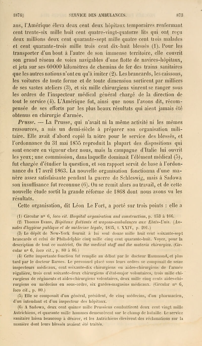 ans, l'Amérique éleva deux cent deux hôpitaux temporaires renfermant cent trente-six mille huit cent quatre-vingt-quatorze lits qui ont reçu deux millions deux cent quarante-sept mille quatre cent liois malades et cent quarante-trois mille trois cent dix-huit hlessés (1). Pour les transporter d'un bout à l'autre de son immense territoire, elle couvrit son grand réseau de voies navigables d'une flotte de navires-hôpitaux, et jeta sur ses 00000 kilomètres de chemins de fer des trains sanitaires que les autres nations n'ont eu qu'à imiter (2). Les brancards, les caissons, les voitures de toute forme et de toute dimension sortirent par milliers de ses vastes ateliers (3), et six mille chirurgiens vinrent se ranger sous les ordres de l'inspecteur médical général chargé de la direction de tout le service (4). L'Amérique fut, ainsi que nous l'avons dit, récom- pensée de ses efforts par les plus beaux résultats qui aient jamais été obtenus en chirurgie d'armée. Prusse. — La Prusse, qui n'avait ni la même activité ni les mêmes ressources, a mis un demi-siècle à préparer son organisation mili- taire. Elle avait d'abord copié la nôtre pour le service des blessés, et l'ordonnance du 31 mai 1855 reproduit la plupart des dispositions qui sont encore en vigueur chez nous, mais la campagne d'Italie lui ouvrit les yeux; une commission, dans laquelle dominait l'élément médical (5), fut chargée d'étudier la question, et son rapport servit de base à l'ordon- nance du 17 avril 1863. La nouvelle organisation fonctionna d'une ma- nère assez satisfaisante pendant la guerre de Schleswig, mais à Sadowa son insuffisance fut reconnue (G). Un se remit alors au travail, et de celte nouvelle étude sortit la grande réforme de 1868 dont nous avons vu les résultats. Cette organisation, dit Léon Le Fort, a porté sur trois points : elle a (1) Circular n° 6, loco cit. Hospital organisation and construction, p. 153 à 166. (2) Thomas Evans, Hôpitaux flottants et wagons-ambulances aux Etals-Unis. (An- nales d'hygiène publique et de médecine légale, 18135, t. XXIV, p. 201.) (3; Le dépôt de New-York fournit à lui seul douze mille huit cent soixante-sept brancards et celui de Philadelphie cinq mille cinq cent quarante-huit. Voyez, pour la description de tout ce matériel, On tlte médical staff and the matcria chirurgica. (Cir- cular n° 6, loco cit., p. 80 à 86.1 (•il Cette importante fonction fut remplie au début par le docteur Hammond,et plus tard par le docteur Darnes. Le personnel placé sous leurs ordres se composait de seize inspecteurs médicaux, cent soixante-dix chirurgiens ou aides-chirurgiens de l'armée régulière, trois cent soixante-deux chirurgiens d'état-major volontaires, dois mille chi- rurgiens de régiments et aides-chirurgiens volontaires, deux mille cinq cents aides-chi- rurgiens ou médecins en sous-ordre, six gardes-magasins médicaux. (Circulai- n° 6, loco cit., p. 80.) (5) Elle se composait d'un général, président, de cinq médecins, d'un pharmacien, d'un intendant et d'un inspecteur des hôpitaux. (6i À Sadowa, deux cent quinze mille Prussiens combattirent deux cent vingt mille Autrichiens, et quarante mille hommes demeurèrent sur le champ de bataille. Le service sanitaire laissa beaucoup à désirer, et les Autrichiens (levèrent des réclamations sur la manière dont leurs blessés avaient été traités.