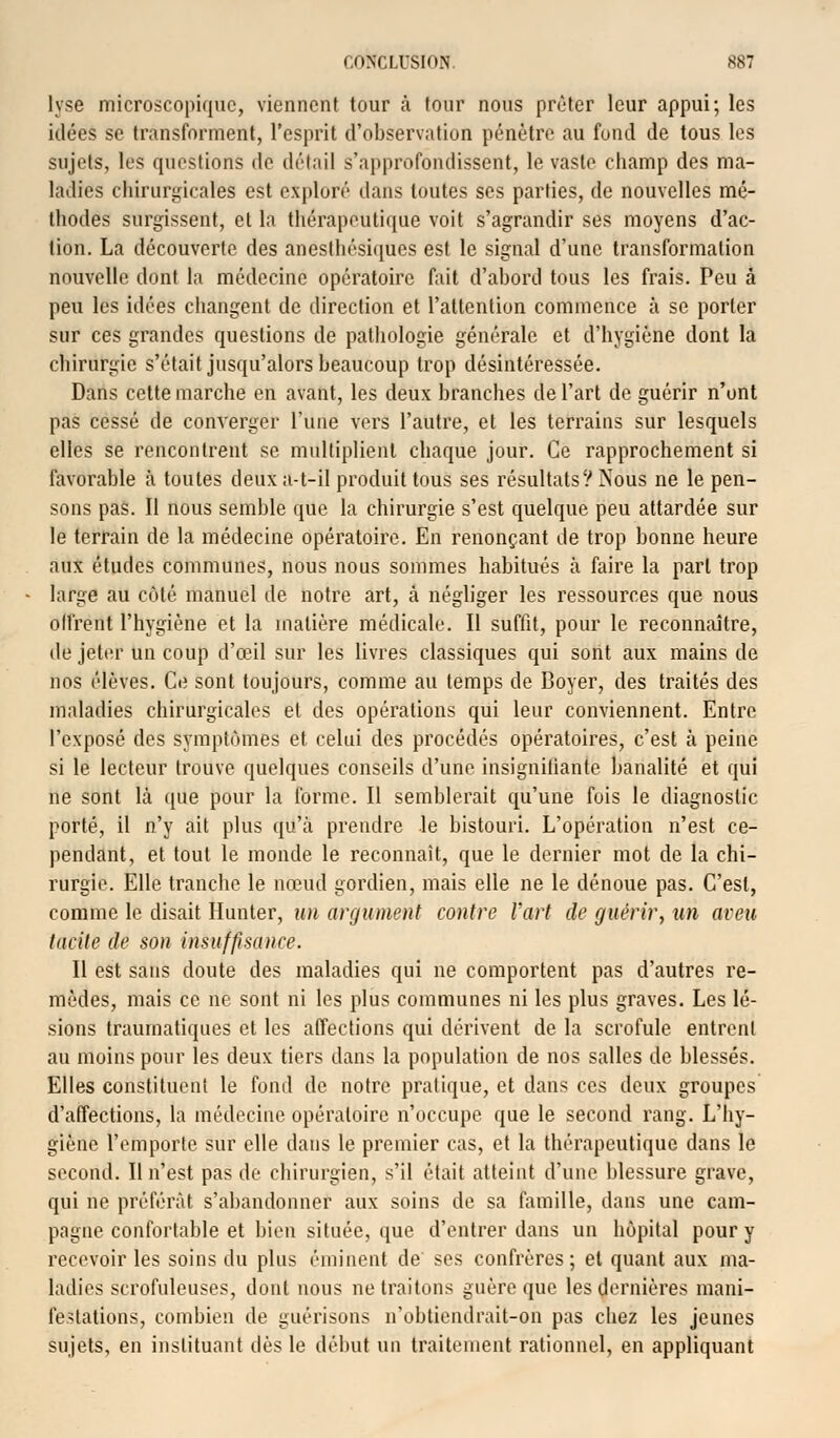 lyse microscopique, viennent tour à tour nous prêter leur appui; les idées se transforment, l'esprit d'observation pénètre au fond de tous les sujets, les questions de détail s'approfondissent, le vaste champ des ma- ladies chirurgicales est exploré dans toutes ses parties, de nouvelles mé- thodes surgissent, cl la thérapeutique voit s'agrandir ses moyens d'ac- tion. La découverte des anesthésiques est le signal d'une transformation nouvelle dont la médecine opératoire fait d'abord tous les frais. Peu à peu les idées changent de direction et l'attention commence à se porter sur ces grandes questions de pathologie générale et d'hygiène dont la chirurgie s'était jusqu'alors beaucoup trop désintéressée. Dans cette marche en avant, les deux branches de l'art de guérir n'ont pas cessé de converger l'une vers l'autre, et les terrains sur lesquels elles se rencontrent se multiplient chaque jour. Ce rapprochement si favorable à toutes deuxa-t-il produit tous ses résultats? Nous ne le pen- sons pas. Il nous semble que la chirurgie s'est quelque peu attardée sur le terrain de la médecine opératoire. En renonçant de trop bonne heure aux études communes, nous nous sommes habitués à faire la part trop large au côté manuel de notre art, à négliger les ressources que nous olfrent l'hygiène et la matière médicale. Il suffit, pour le reconnaître, de jeter un coup d'œil sur les livres classiques qui sont aux mains de nos élèves. Ce sont toujours, comme au temps de Boyer, des traités des maladies chirurgicales et des opérations qui leur conviennent. Entre l'exposé des symptômes et celui des procédés opératoires, c'est à peine si le lecteur trouve quelques conseils d'une insignifiante banalité et qui ne sont là que pour la forme. Il semblerait qu'une fuis le diagnostic porté, il n'y ait plus qu'à prendre le bistouri. L'opération n'est ce- pendant, et tout le monde le reconnaît, que le dernier mot de la chi- rurgie. Elle tranche le nœud gordien, mais elle ne le dénoue pas. C'est, comme le disait Hunier, un argument contre l'art de guérir, an aveu Incite de son insuffisance. Il est sans doute des maladies qui ne comportent pas d'autres re- mèdes, mais ce ne sont ni les plus communes ni les plus graves. Les lé- sions traurnatiques et les affections qui dérivent de la scrofule entrent au moins pour les deux tiers dans la population de nos salles de blessés. Elles constituent le fond de notre pratique, et dans ces deux groupes d'affections, la médecine opératoire n'occupe que le second rang. L'hy- giène l'emporte sur elle dans le premier cas, et la thérapeutique dans le second. Il n'est pas de chirurgien, s'il était atteint d'une blessure grave, qui ne préférât s'abandonner aux soins de sa famille, dans une cam- pagne confortable et bien située, que d'entrer dans un hôpital pour y recevoir les soins du plus êminent de ses confrères; et quant aux ma- ladies scrofuleuses, dont nous ne traitons guère que les dernières mani- festations, combien de guérisons n'obtiendrait-on pas chez les jeunes sujets, en instituant dès le début un traitement rationnel, en appliquant