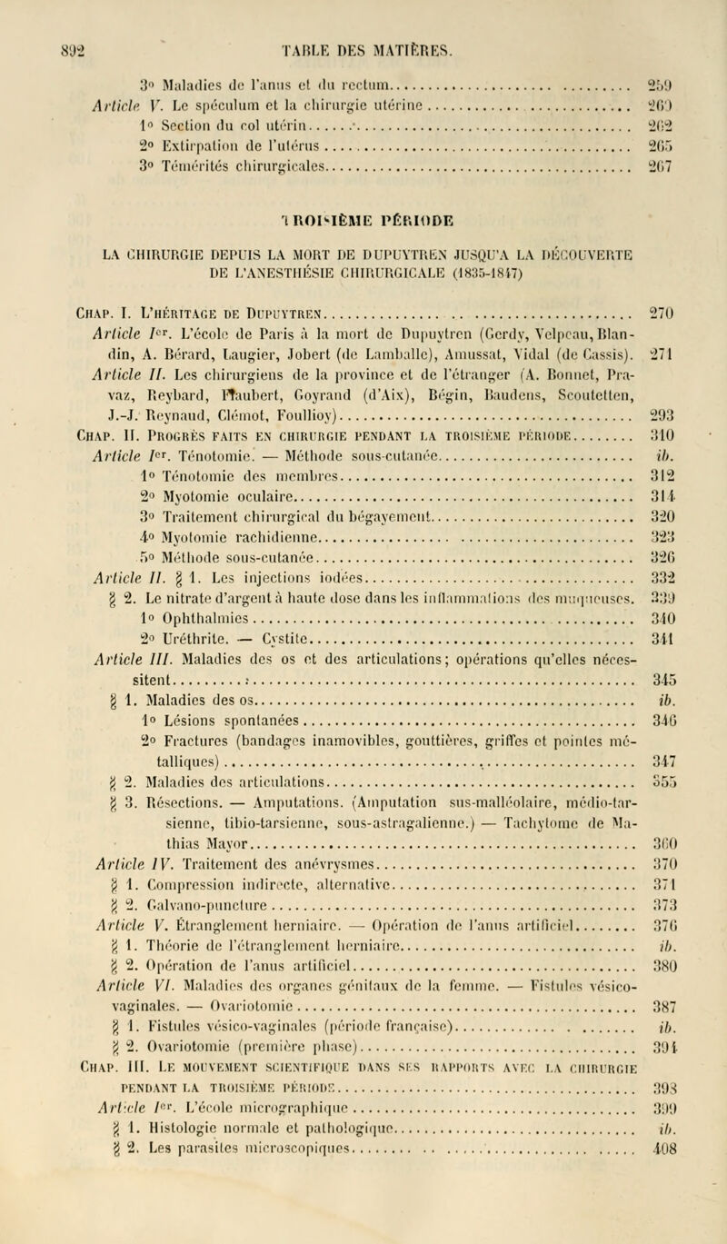 3° Maladies de l'anus et du rectum 259 Article V. Le spéculum et la chirurgie utérine 269 1° Section du col utérin ■ 2(12 2° Extirpation de l'utérus 265 3° Témérités chirurgicales 267 iROI-IÈME PÉRIODE LA CHIRURGIE DEPUIS LA MORT DE DUPUYTREN JUSQU'A LA DÉCOUVERTE DE L'ANESTHÉSIE CHIRURGICALE (4835-1847) Chap. I. L'héritage de Dupuytren 270 Article ICT. L'école de Paris à la mort de Dupuytren (Gerdy, Velpeau,BIan- din, A. Bérard, Laugier, Jobert (de Lamhalle), Amussat, Vidal (de Cassis). 271 Article II. Les chirurgiens de la province et de l'étranger (A. Bonnet, Pra- vaz, Reybard, l'haubert, Goyrand (d'Aix), Bégin, Baudens, Scoutetten, J.-J. Reynaud, Clémot, Foullioy) 203 Chap. 11. Progrès faits en chirurgie pendant la troisième période 310 Article ICT. Ténotomie. — Méthode sous-cutanée ib. 1° Ténotomie des membres 312 2° Myotomie oculaire 31i 3° Traitement chirurgical du bégayement 320 •i° Myotomie rachidienne 323 5° Méthode sous-cutanée 32G Article II. § 1. Les injections iodées 332 § 2. Le nitrate d'argent à haute dose dans les inflammations des muqueuses. 339 1° Ophthalmies 340 2° Uréthrile. — Cystite 311 Article III. Maladies des os et des articulations; opérations qu'elles néces- sitent •• 345 g 1. Maladies des os ib. 1° Lésions spontanées 346 2° Fractures (bandages inamovibles, gouttières, griffes et pointes mé- talliques) 347 $ 2. Maladies des articulations S5,> \ 3. Résections. — Amputations. (Amputation sus-malléolaire, medio-tar- sienne, tibio-tarsienne, sous-astragalienne.) — Tachytome de Ma- thias Mayor 360 Article IV. Traitement des anévrysmes 370 $ 4. Compression indirecte, alternative 371 \ 2. Galvano-puncture 373 Article V. Étranglement herniaire. — Opération de l'anus artificiel 370 jj 1. Théorie de l'étranglement herniaire ib. g 2. Opération de l'anus artificiel 380 Article VI. Maladies des organes génitaux de la femme. — Fistules vésico- vaginales. — Ovariotomie 387 8 1. Fistules vésico-vaginales (période française) ib. % 2. Ovariotomie (première phase) 301 Chap. III. Le mouvement scientifique dans sis rapports avec la chirurgie PENDANT I.A TROISIÈME PÉRIODE 398 Article Ier. L'école micrographique 399 $ 1. Histologie normale et pathologique ib. g 2. Les parasites microscopiques 408