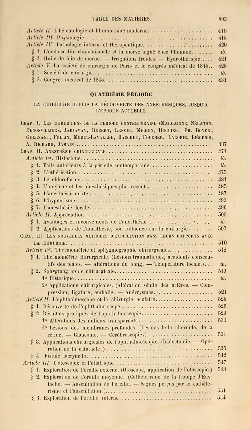 Article II. L'hématologie et l'humorismc moderne 410 Article III. Physiologie 4-15 Article IV- Pathologie interne et thérapeutique 4-20 $ 1. L'endocardite rhumatismale et la morve aiguë chez l'homme ib. f) 2. Huile île foie de morue. — Irrigations froides. — Hydrothérapie 4-21 Article V- La société de chirurgie de Paris et le congrès médical de 1845.. 428 $ 1. Société de chirurgie ib. 1 2. Congrès médical de 1845 431 QUATRIÈME PÉRIODE LA CHIRURGIE DEPUIS LA DÉCOUVERTE DES ANESTHÉSIQUES, JUSQU'A L'ÉPOQUE ACTUELLE Ciiap. I. Les chirurgiens de la période contemporaine (Malgaigne, Nélaton, Denonyilliers, Jarjavay, Robert, Lenoir, Michon, Huguier, Ph. Boyer, gliersant, follin, morel-lavallée, b.vuchet, foucher, larorie, liégeois, A. Richard, Jamain) 437 Ciiap. II. Anesthésie chirurgicale 471 Article 7or. Historique ib. $ 1. Faits antérieurs à la période contemporaine ib. $ 2. L'éthérisalion 475 g 3. Le chloroforme 481 $ 4. L'amylène et les anesthésiques plus récents 485 $ 5. L'anesthésie mixte 487 $ 6. L'hypnotisme 493 $ 7. L'anesthésie locale 496 Article IL Appréciation 500 $ 1. Avantages et inconvénients de l'anesthésie. • ib. \ 2. Applications de l'anesthésie, son influence sur la chirurgie 507 Ciiap. III. Les nouvelles méthodes d'exploration dans leurs rapports avec la chirurgie 510 Article /or. Thcrmométrie et sphygmographie chirurgicales. 512 § 1. Thcrmométrie chirurgicale. (Lésions traumatiques, accidents consécu- tifs des plaies. — Altérations du sang. — Température locale.)... ib. \ 2. Sphygmographie chirurgicale 519 1° Historique ib. 2° Applications chirurgicales. (Altération sénile des artères. — Com- pression, ligature, embolie. — Anévrysmes.) 521 Article'II. L'ophthalmoscope et la chirurgie oculaire 525 (J 1. Découverte de l'ophthalmcscope 526 g 2. Résultats pratiques de l'oplithalmoscopie 529 1° Altérations des milieux transparents 530 2° Lésions des membranes profondes. (Lésions de la choroïde, de la rétine. — Glaucome. — Cérébroscopic.) 531 g 3. Applications chirurgicales de l'ophlbalmoscopie. (Iridectomie.— Opé- ration de la cataracte. ) 535 g 4. Fistule lacrymale 542 Article III. L'otoscopic et l'otiatrique 547 § 1. Exploration de l'oreille externe. (Otoscope, application de l'otoscopie.) 548 % 2. Exploration de l'oreille moyenne. (Cathétérisme de la trompe d'Eus- tache. — Auscultation de l'oreille. — Signes perçus par le calhété- risme et l'auscultation .) 551 2 3. Exploration de l'oreille interne 554