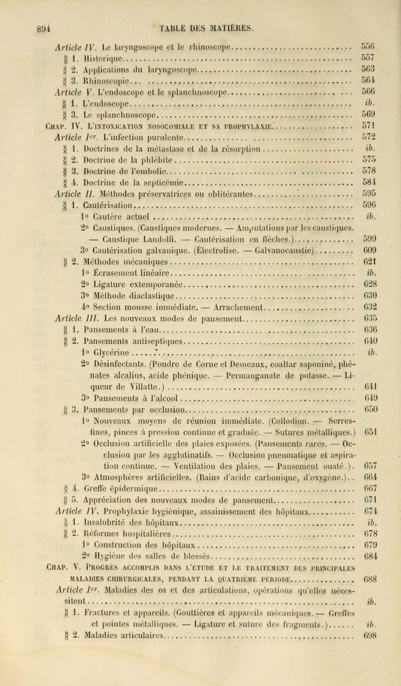 Article 1V. Le laryngoscope et le rbuioscope 556 g 1. Historique 557 g î. Applications du laryngpscope 503 g 3. Rbinoscopie 564 Article V. L'endoscope et te splanchnoscope -T>(i<_> g 1. L'endoscope ib. g 3. Le splanchnoscope 561) Chap. IV. L'intoxication NOSOCOMIALE kt sa prophylaxie 571 Article Ier. L'infection purulente 572 g 1. Doctrines de la métastase et de la résorption ib. g 2. Doctrine de la phlébite 575 g 3. Doctrine de l'embolie 578 g 4. Doctrine de la septicémie , 581 Article II. Méthodes préservatrices ou oblitérantes '. 595 g 1. Cautérisation 590 1° Cautère actuel ib. 2° Caustiques. (Caustiques modernes. — Amputations par les caustiques. — Caustique Landolfi. — Cautérisation en llèclics.) 599 3° Cautérisation galvanique. (Électrolisc. — Galvanocauslie) 009 g 2. Méthodes mécaniques 621 1° Écrasement linéaire Ib. 2° Ligature extemporanée , 028 3° Méthode diaclastique 030 4° Section mousse immédiate. — Arrachement G32 Article III. Les nouveaux modes de pansement 635 g 1. Pansements à l'eau 636 g 2. Pansements antiseptiques OiO 1° Glycérine .* ib. 2° Désinfectants. (Poudre de Corne et Demeaux, coaltar saponiné, phé- nates alcalins, acide phénique. — Permanganate de potasse. — Li- queur de Villatte. ) 0 i I 3° Pansements à l'alcool 649 g 3. Pansements par occlusion 050 1° Nouveaux moyens de réunion immédiate. (Collodion. — Serres- fines, pinces à pression continue et graduée. — Sutures métalliques.) 051 2° Occlusion artificielle des plaies exposées. (Pansements rares. — Oc- clusion par les agglutinatifs. — Occlusion pneumatique et aspira- tion continue. — Ventilation des plaies. — Pansement ouaté.). 857 3° Atmosphères artificielles. (Bains d'acide carbonique, d'oxygène.).. 664 g 4. Greffe épiderinique 007 g 5. Appréciation des nouveaux modes de pansement 071 Article IV. Prophylaxie hygiénique, assainissement des hôpitaux 674 g 1. Insalubrité des hôpitaux ih. g 2. Réformes hospitalières 678 1° Construction des hôpitaux 079 2° Hygiène des salles de blessés 684 Chap. V. Progrés accomplis dans l'étude et i.k traitement des principales MALADIES CHIRURGICALES, PENDANT LA QUATRIÈME PÉRIODE 688 Article Ier. Maladies des os et des articulations, opérations qu'elles néces- sitent ih. g 1. Fractures et appareils. (Gouttières et appareils mécaniques.— Greffes et pointes métalliques. — Ligature et suture des fragments.) il). g 2. Maladies articulaires 098