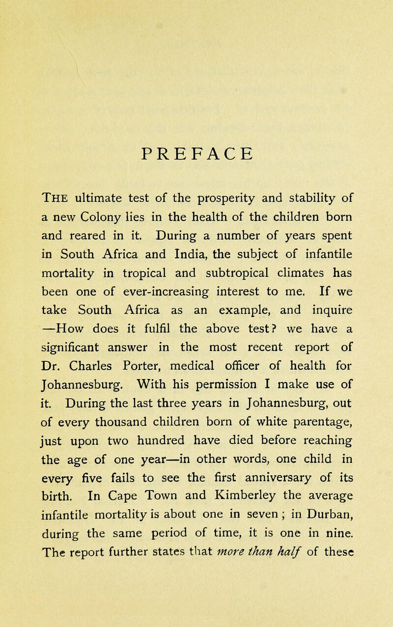 PREFACE The ultimate test of the prosperity and stability of a new Colony lies in the health of the children born and reared in it. During a number of years spent in South Africa and India, the subject of infantile mortality in tropical and subtropical climates has been one of ever-increasing interest to me. If we take South Africa as an example, and inquire —How does it fulfil the above test? we have a significant answer in the most recent report of Dr. Charles Porter, medical officer of health for Johannesburg. With his permission I make use of it. During the last three years in Johannesburg, out of every thousand children born of white parentage, just upon two hundred have died before reaching the age of one year—in other words, one child in every five fails to see the first anniversary of its birth. In Cape Town and Kimberley the average infantile mortality is about one in seven ; in Durban, during the same period of time, it is one in nine. The report further states that more than half of these