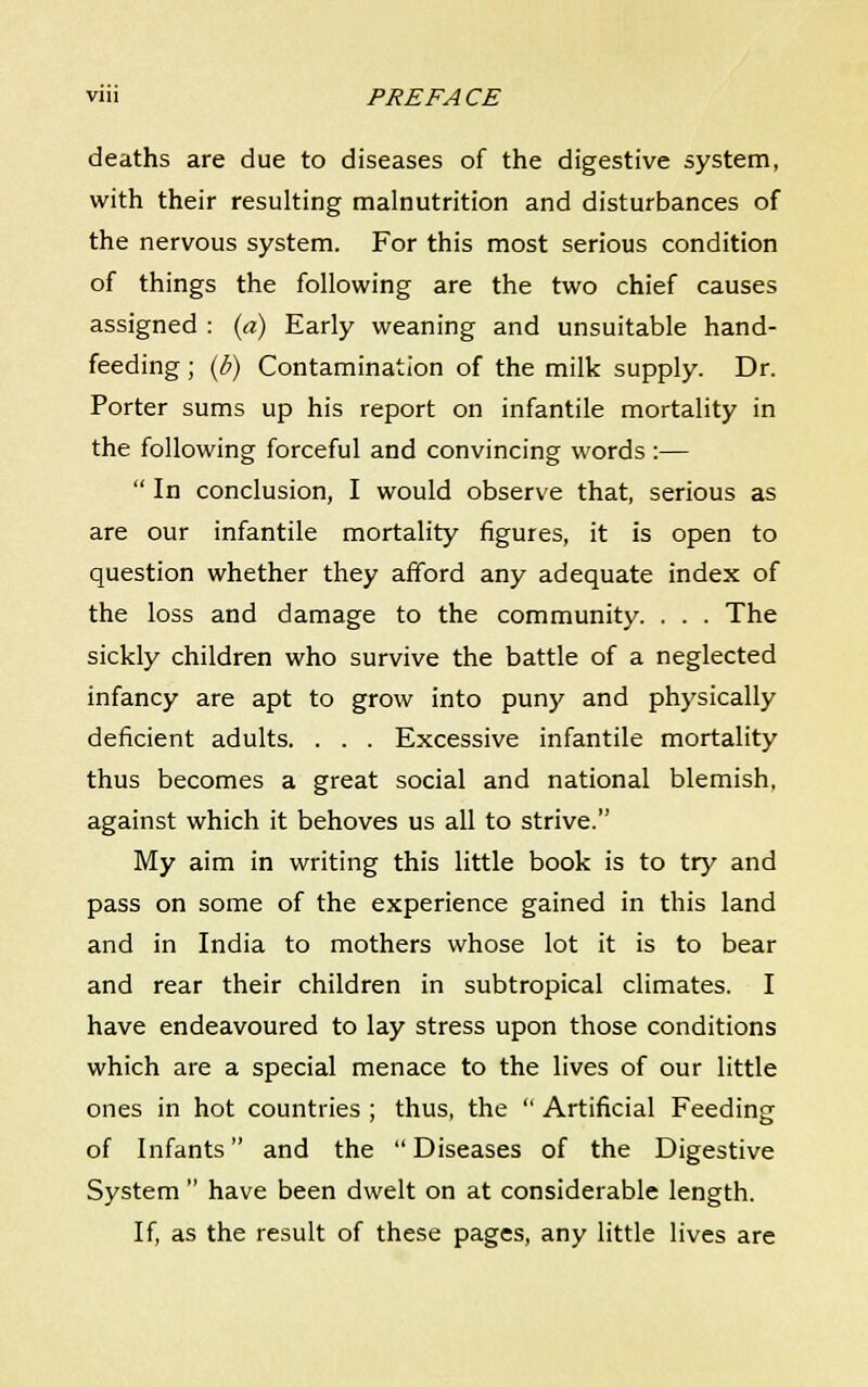 deaths are due to diseases of the digestive system, with their resulting malnutrition and disturbances of the nervous system. For this most serious condition of things the following are the two chief causes assigned : (a) Early weaning and unsuitable hand- feeding ; (b) Contamination of the milk supply. Dr. Porter sums up his report on infantile mortality in the following forceful and convincing words:—  In conclusion, I would observe that, serious as are our infantile mortality figures, it is open to question whether they afford any adequate index of the loss and damage to the community. . . . The sickly children who survive the battle of a neglected infancy are apt to grow into puny and physically deficient adults. . . . Excessive infantile mortality thus becomes a great social and national blemish, against which it behoves us all to strive. My aim in writing this little book is to try and pass on some of the experience gained in this land and in India to mothers whose lot it is to bear and rear their children in subtropical climates. I have endeavoured to lay stress upon those conditions which are a special menace to the lives of our little ones in hot countries ; thus, the  Artificial Feeding ' fc> of Infants and the Diseases of the Digestive System  have been dwelt on at considerable length. If, as the result of these pages, any little lives are