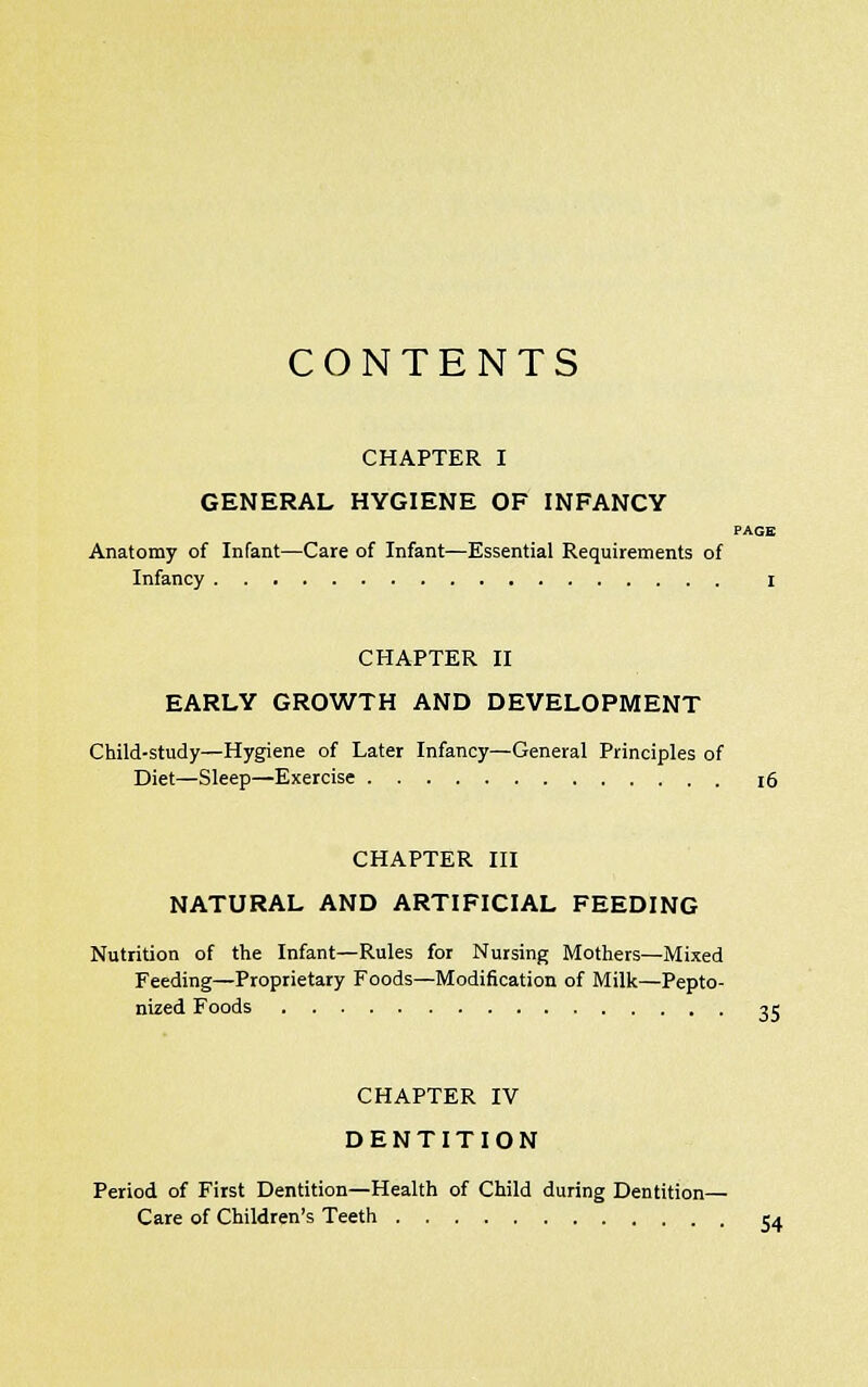 CONTENTS CHAPTER I GENERAL HYGIENE OF INFANCY PAGE Anatomy of Infant—Care of Infant—Essential Requirements of Infancy I CHAPTER II EARLY GROWTH AND DEVELOPMENT Child-study—Hygiene of Later Infancy—General Principles of Diet—Sleep—Exercise 16 CHAPTER III NATURAL AND ARTIFICIAL FEEDING Nutrition of the Infant—Rules for Nursing Mothers—Mixed Feeding—Proprietary Foods—Modification of Milk—Pepto- nized Foods 25 CHAPTER IV DENTITION Period of First Dentition—Health of Child during Dentition— Care of Children's Teeth 54