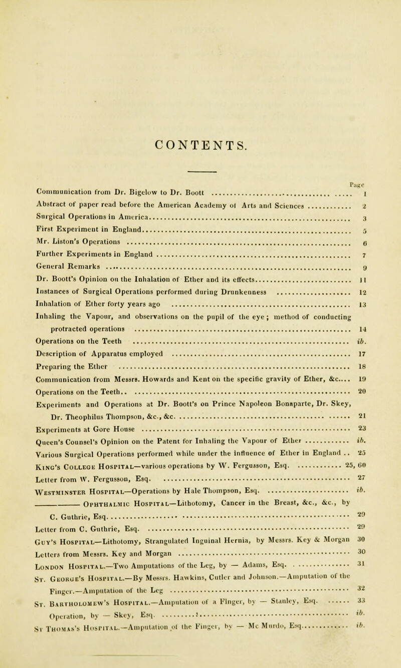 CONTENTS. Communication from Dr. Bigclow to Dr. Boott I Abstract of paper read before the American Academy oi Arts and Sciences I Surgical Operations in America 3 First Experiment in England 5 Mr. Liston's Operations 6 Further Experiments in England 7 General Remarks 9 Dr. Boott's Opinion on the Inhalation of Ether and its effects II Instances of Surgical Operations performed during Drunkenness 12 Inhalation of El her forty years ago 13 Inhaling the Vapour, and observations on the pupil of the eye ; method of conducting protracted operations 14 Operations on the Teeth ib. Description of Apparatus employed 17 Preparing the Ether 18 Communication from Messrs. Howards and Kent on the specific gravity of Ether, &c... 19 Operations on the Teeth 20 Experiments and Operations at Dr. Boott's on Prince Napoleon Bonaparte, Dr. Skey, Dr. Theophilus Thompson, &c., &c 21 Experiments at Gore House 23 Queen's Counsel's Opinion on the Pateni for Inhaling the Vapour of Ether ib. Various Surgical Operations performed while under the influence of Ether in England .. 25 King's College Hospital—various operations by W. Ferguason, Esq 25,60 Letter from W. Fergussou, Esq 27 Westminster Hospital—Operations by Hale Thompson, Esq ib, Ophthalmic Hospital— Lithotomy, Cancer in the Breast, &c, ftc., by C. Guthrie, Esq 29 Letter from C. Guthrie, Esq 20 Guy's Hospital—Lithotomy, Strangulated Inguinal Hernia, by Messrs. Key & Morgan 30 Letters from Messrs. Key and Morgan 30 London Hospital.—Two Amputations of the Leg, by — Adams, Esq 31 St. George's Hospital.—By Messrs. Hawkins, Cutler and Johnson.—Amputation of the Finger.—Amputation of the Leg 32 St. Bartholomew*!. Hospital.—Amputation of a Finger, by — Stanley, Esq 33 Operation, by — Skey, Esq i lb- St Thomas's Hospital.—Amputation .oi the Finger, by — Mc Muni.., Esq ib.