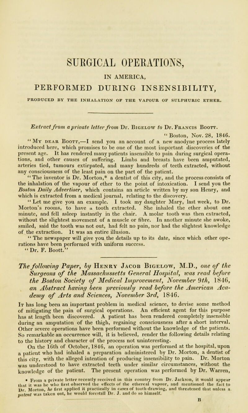 SURGICAL OPERATIONS, IN AMERICA, PERFORMED DURING INSENSIBILITY, PRODUCED BY THE INHALATION OF THE VAPOUR OF SULPHURIC ETHER. Extract from aprivale letter from Dr. Bigelow to Dr. Francis Boott. Boston, Nov. 28, 1846.  My dear Boott,—I send you an account of a new anodyne process lately introduced here, which promises to be one of the most important discoveries of the present age. It has rendered many patients insensible to pain during surgical opera- tions, and other causes of suffering. Limbs and breasts have been amputated, arteries tied, tumours extirpated, and many hundreds of teeth extracted, without any consciousness of the least pain on the part of the patient.  The inventor is Dr. Morton,* a dentist of this city, and the process consists of the inhalation of the vapour of ether to the point of intoxication. I send you the Boston Daily Advertiser, which contains an article written by my son Henry, and which is extracted from a medical journal, relating to the discovery.  Let me give you an example. I took my daughter Mary, last week, to Dr. Morton's rooms, to have * tooth extracted. She inhaled the ether about one minute, and fell asleep instantly in the chair. A molar tooth was then extracted, without the slightest movement of a muscle or fibre. In another minute she awoke, smiled, said the tooth was not out, had felt no pain, nor had the slightest knowledge of the extraction. It was an entire illusion.  The newspaper will give you the details up to its date, since which other ope- rations have been performed with uniform success. Dr. F. Boott. The following Paper, by Henry Jacob Bigelow, M.D., one of the Surgeons of the Massachussetts General Hospital, was read before the Boston Society of Medical Improvement, November 9th, 18-Hi, an Abstract having been previously read before the American Aca- demy of Arts and Sciences, November 3rd, 1846. It has long been an important problem in medical science, to devise some method of mitigating the pain of surgical operations. An efficient agent for this purpose has at length been discovered. A patient has been rendered completely insensible during an amputation of the thigh, regaining consciousness after a short interval. Other severe operations have been performed without the knowledge of the patients. So remarkable an occurrence will, it is believed, render the following details relating to the history and character of the process not uninteresting. On the 16th of October, 1846, an operation was performed at the hospital, upon a patient who had inhaled a preparation administered by Dr. Morton, a dentist of this city, with the alleged intention of producing insensibility to pain. Dr. Morton was understood to have extracted teeth under similar circumstances, without the knowledge of the patient. The present operation was performed by Dr. Warren, • From a private Idler recently received in this country from Dr. Jackson, it would appear that it was he who first observed the effects of the ethereal vapour, and mentioned the fact to Dr. Morton, he first applied it practically in cases of tooth-drawing, and threatened that unless a patent was taken out, he would forestall Dr. J. and do so himself. B