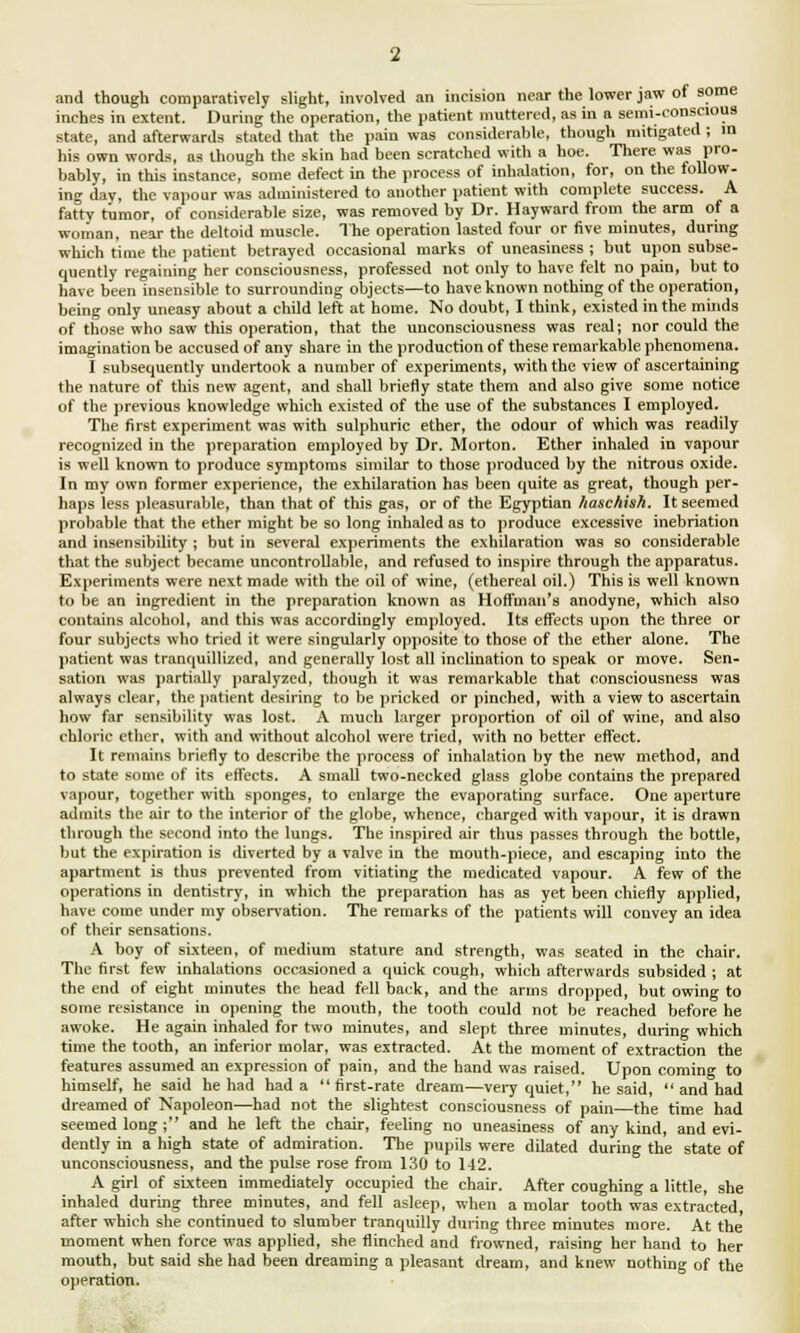 and though comparatively slight, involved an incision near the lower jaw of some inches in extent. During the operation, the patient muttered, as in a semi-conscious state, and afterwards stated that the pain was considerable, though mitigated ; in his own words, as though the skin had been scratched with a hoe. There was pro- bably, in this instance, some defect in the process of inhalation, for, on the follow- ing day, the vapour was administered to another patient with complete success. A fatty tumor, of considerable size, was removed by Dr. Hayward from the arm of a woman, near the deltoid muscle. The operation lasted four or five minutes, during which time the patient betrayed occasional marks of uneasiness ; but upon subse- quently regaining her consciousness, professed not only to have felt no pain, but to have been insensible to surrounding objects—to haveknown nothing of the operation, being only uneasy about a child left at home. No doubt, I think, existed in the minds of those who saw this operation, that the unconsciousness was real; nor could the imagination be accused of any share in the production of these remarkable phenomena. I subsequently undertook a number of experiments, with the view of ascertaining the nature of this new agent, and shall briefly state them and also give some notice of the previous knowledge which existed of the use of the substances I employed. The first experiment was with sulphuric ether, the odour of which was readily recognized in the preparation employed by Dr. Morton. Ether inhaled in vapour is well known to produce symptoms similar to those produced by the nitrous oxide. In my own former experience, the exhilaration has been quite as great, though per- haps less pleasurable, than that of this gas, or of the Egyptian liaschish. It seemed probable that the ether might be so long inhaled as to produce excessive inebriation and insensibility ; but in several experiments the exhilaration was so considerable that the subject became uncontrollable, and refused to inspire through the apparatus. Experiments were next made with the oil of wine, (ethereal oil.) This is well known to be an ingredient in the preparation known as Hoffman's anodyne, which also contains alcohol, and this was accordingly employed. Its effects upon the three or four subjects who tried it were singularly opposite to those of the ether alone. The patient was tranquillized, and generally lost all inclination to speak or move. Sen- sation was partially paralyzed, though it was remarkable that consciousness was always clear, the patient desiring to be pricked or pinched, with a view to ascertain how far sensibility was lost. A much larger proportion of oil of wine, and also chloric ether, with and without alcohol were tried, with no better effect. It remains briefly to describe the process of inhalation by the new method, and to state some of its effects. A small two-necked glass globe contains the prepared vapour, together with sponges, to enlarge the evaporating surface. One aperture admits the air to the interior of the globe, whence, charged with vapour, it is drawn through the second into the lungs. The inspired air thus passes through the bottle, but the expiration is diverted by a valve in the mouth-piece, and escaping into the apartment is thus prevented from vitiating the medicated vapour. A few of the operations in dentistry, in which the preparation has as yet been chiefly applied, have come under my observation. The remarks of the patients will convey an idea of their sensations. A boy of sixteen, of medium stature and strength, was seated in the chair. The first few inhalations occasioned a quick cough, which afterwards subsided ; at the end of eight minutes the head fell back, and the arms dropped, but owing to some resistance in opening the mouth, the tooth could not be reached before he awoke. He again inhaled for two minutes, and slept three minutes, during which time the tooth, an inferior molar, was extracted. At the moment of extraction the features assumed an expression of pain, and the hand was raised. Upon coming to himself, he said he had had a first-rate dream—very quiet, he said,  and had dreamed of Napoleon—had not the slightest consciousness of pain—the time had seemed long ; and he left the chair, feeling no uneasiness of any kind, and evi- dently in a high state of admiration. The pupils were dilated during the state of unconsciousness, and the pulse rose from 130 to 142. A girl of sixteen immediately occupied the chair. After coughing a little, she inhaled during three minutes, and fell asleep, when a molar tooth was extracted, after which she continued to slumber tranquilly during three minutes more. At the' moment when force was applied, she flinched and frowned, raising her hand to her mouth, but said she had been dreaming a pleasant dream, and knew nothing of the operation.