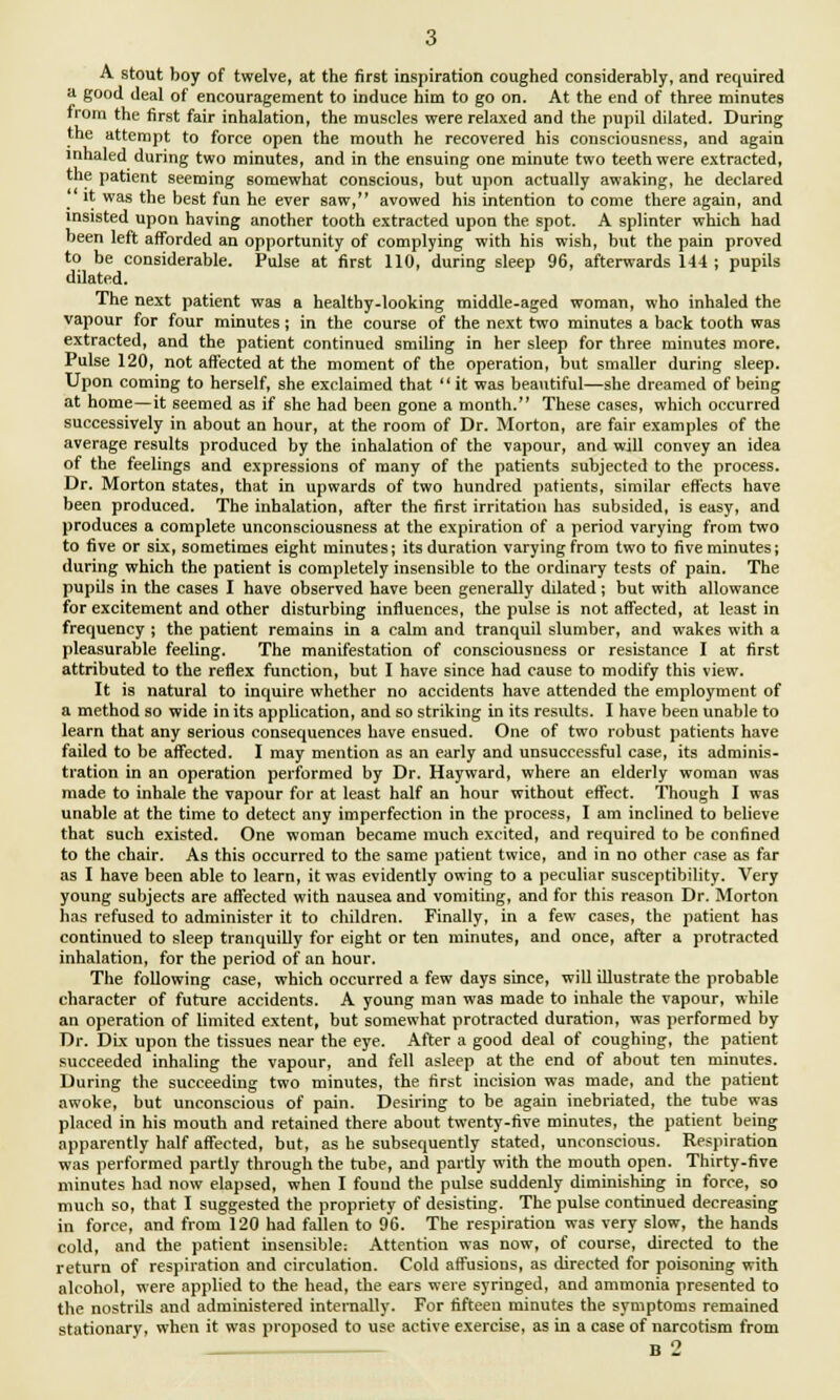 A stout boy of twelve, at the first inspiration coughed considerably, and required a good deal of encouragement to induce him to go on. At the end of three minutes from the first fair inhalation, the muscles were relaxed and the pupil dilated. During the attempt to force open the mouth he recovered his consciousness, and again inhaled during two minutes, and in the ensuing one minute two teeth were extracted, the patient seeming somewhat conscious, but upon actually awaking, he declared it was the best fun he ever saw, avowed his intention to come there again, and insisted upon having another tooth extracted upon the spot. A splinter which had been left afforded an opportunity of complying with his wish, but the pain proved to be considerable. Pulse at first 110, during sleep 96, afterwards 144 ; pupils dilated. The next patient was a healthy-looking middle-aged woman, who inhaled the vapour for four minutes ; in the course of the next two minutes a back tooth was extracted, and the patient continued smiling in her sleep for three minutes more. Pulse 120, not affected at the moment of the operation, but smaller during sleep. Upon coming to herself, she exclaimed that it was beautiful—she dreamed of being at home—it seemed as if she had been gone a month. These cases, which occurred successively in about an hour, at the room of Dr. Morton, are fair examples of the average results produced by the inhalation of the vapour, and will convey an idea of the feelings and expressions of many of the patients subjected to the process. Dr. Morton states, that in upwards of two hundred patients, similar effects have been produced. The inhalation, after the first irritation has subsided, is easy, and produces a complete unconsciousness at the expiration of a period varying from two to five or six, sometimes eight minutes; its duration varying from two to five minutes; during which the patient is completely insensible to the ordinary tests of pain. The pupils in the cases I have observed have been generally dilated; but with allowance for excitement and other disturbing influences, the pulse is not affected, at least in frequency ; the patient remains in a calm and tranquil slumber, and wakes with a pleasurable feeling. The manifestation of consciousness or resistance I at first attributed to the reflex function, but I have since had cause to modify this view. It is natural to inquire whether no accidents have attended the employment of a method so wide in its application, and so striking in its results. I have been unable to learn that any serious consequences have ensued. One of two robust patients have failed to be affected. I may mention as an early and unsuccessful case, its adminis- tration in an operation performed by Dr. Hayward, where an elderly woman was made to inhale the vapour for at least half an hour without effect. Though I was unable at the time to detect any imperfection in the process, I am inclined to believe that such existed. One woman became much excited, and required to be confined to the chair. As this occurred to the same patient twice, and in no other case as far as I have been able to learn, it was evidently owing to a peculiar susceptibility. Very young subjects are affected with nausea and vomiting, and for this reason Dr. Morton has refused to administer it to children. Finally, in a few cases, the patient has continued to sleep tranquilly for eight or ten minutes, and once, after a protracted inhalation, for the period of an hour. The following case, which occurred a few days since, will illustrate the probable character of future accidents. A young man was made to inhale the vapour, while an operation of limited extent, but somewhat protracted duration, was performed by Dr. Dix upon the tissues near the eye. After a good deal of coughing, the patient succeeded inhaling the vapour, and fell asleep at the end of about ten minutes. During the succeeding two minutes, the first incision was made, and the patient awoke, but unconscious of pain. Desiring to be again inebriated, the tube was placed in his mouth and retained there about twenty-five minutes, the patient being apparently half affected, but, as he subsequently stated, unconscious. Respiration was performed partly through the tube, and partly with the mouth open. Thirty-five minutes had now elapsed, when I found the pulse suddenly diminishing in force, so much so, that I suggested the propriety of desisting. The pulse continued decreasing in force, and from 120 had fallen to 96. The respiration was very slow, the hands cold, and the patient insensible: Attention was now, of course, directed to the return of respiration and circulation. Cold affusions, as directed for poisoning with alcohol, were applied to the head, the ears were syringed, and ammonia presented to the nostrils and administered internally. For fifteen minutes the symptoms remained stationary, when it was proposed to use active exercise, as in a case of narcotism from