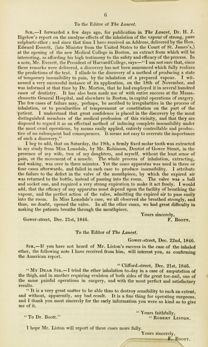 Sir,—I forwarded a few days ago, for publication in The Lancet, Dr. H. J. Bigelow's report on the anodyne effects of the inhalation of the vapour of strong, pure sulphuric ether ; and since that time I have received an Address, delivered by the Hon. Edward Everett, (late Minister from the United States to the Court of St. James's,) at the opening of the new Medical College in Boston, an extract from which will be interesting, as affording his high testimony to the safety and efficacy of the process. In a note, Mr. Everett, the President of HarvardCollege, says—I am not sure that, since these remarks were delivered, a discovery has not been announced which fully realizes the predictions of the text. I allude to the discovery of a method of producing a state of temporary insensibility to pain, by the inhalation of a prepared vapour. I wit- nessed a very successful instance of its application, on the 18th of November, and was informed at that time by Dr. Morton, that he had employed it in several hundred cases of dentistry. It has also been made use of with entire success at the Massa- chusetts General Hospital, and elsewhere in Boston, in capital operations of surgery. The few cases of failure may, perhaps, be ascribed to irregularities in the process of inhalation, or to peculiarities of temperament or constitution on the part of the patient. I understand that great confidence is placed in the discovery by the most distinguished members of the medical profession of this vicinity, and that they are disposed to regard it as an effectual method of inducing complete insensibility under the most cruel operations, by means easily applied, entirely controllable and produc- tive of no subsequent bad consequences. It seems not easy to overrate the importance of such a discovery. I beg to add, that on Saturday, the 19th, a firmly fixed molar tooth was extracted in my study from Miss Lonsdale, by Mr. Robinson, Dentist of Gower Street, in the presence of my wife, two of my daughters, and myself, without the least sense of pain, or the movement of a muscle. The whole process of inhalation, extracting, and waking, was over in three minutes. Yet the same apparatus was used in three or four cases afterwards, and failed in each case to produce insensibility. I attribute the failure to the defect in the valve of the mouthpiece, by which the expired air was returned to the bottle, instead of passing into the room. The valve waB a ball and socket one, and required a very strong expiration to make it act freely. I would add, that the efficacy of any apparatus must depend upon the facility of breathing the vapour, and the perfect action of the valve, admitting the expired air to pass easily into the room. In Miss Lonsdale's case, we all observed she breathed strongly, and thus, no doubt, opened the valve. In all the other cases, we had great difficulty in making the patients breathe through the mouthpiece. Yours sincerely, Gower-street, Dec. 21st, 1846. F. Boott. To the Editor of The Lancet. Gower-street, Dec. 22nd, 1846. Sir,—If you have not heard of Mr. Liston's success in the case of the inhaled ether, the following note I have received from him, will interest you, as confirming the American report.  Clifford-street, Dec. 21st, 1846.  My Dear Sir,—I tried the ether inhalation to-day in a case of amputation of the thigh, and in another requiring evulsion of both sides of the great toe-nail, one of the mose painful operations in surgery, and with the most perfect and satisfactory results.  It is a very great matter to be able thus to destroy sensibility to such an extent, and without, apparently, any bad result. It is a fine thing for operating surgeons, and I thank you most sincerely for the early information you were so kind as to give me of it.  Yours faithfully,  To Dr. Boott.  Robert Liston. I hope Mr. Liston will report of these cases more fully. Yours sincerely, m —E. Boott.