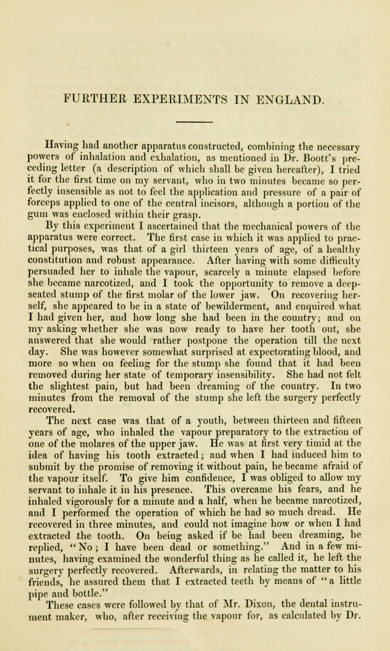 FURTHER EXPERIMENTS IN ENGLAND. Having had another apparatus constructed, combining the necessary powers of inhalation and exhalation, as mentioned in Dr. Boott's pre- ceding letter (a description of which shall be given hereafter), I tried it for the first time on my servaut, who in two minutes became so per- fectly insensible as not to feel the application and pressure of a pair of forceps applied to one of the central incisors, although a portion of the gum was enclosed within their grasp. By this experiment I ascertained that the mechanical powers of the apparatus were correct. The first case in which it was applied to prac- tical purposes, was that of a girl thirteen years of age, of a healthy constitution and robust appearance. After having with some difficulty persuaded her to inhale the vapour, scarcely a minute elapsed before she became narcotized, and I took the opportunity to remove a deep- seated stump of the first molar of the lower jaw. On recovering her- self, she appeared to be in a state of bewilderment, and enquired what I had given her, and how long she had been in the country; and on my asking whether she was now ready to have her tooth out, she answered that she would rather postpone the operation till the next day. She was however somewhat surprised at expectorating blood, and more so when on feeling for the stump she found that it had been removed during her state of temporary insensibility. She had not felt the slightest pain, but had been dreaming of the country. In two minutes from the removal of the stump she left the surgery perfectly recovered. The next case was that of a youth, between thirteen and fifteen years of age, who inhaled the vapour preparatory to the extraction of one of the molares of the upper jaw. He was at first very timid at the idea of having his tooth extracted; and when I had induced him to submit by the promise of removing it without pain, he became afraid of the vapour itself. To give him confidence, I was obliged to allow my servant to inhale it in his presence. This overcame his fears, and he inhaled vigorously for a minute and a half, when he became narcotized, and I performed the operation of which he had so much dread. He recovered in three minutes, and could not imagine how or when I had extracted the tooth. Ou being asked if be had been dreaming, he replied,  No ; I have been dead or something. And in a few mi- nutes, having examined the wonderful thing as he called it, he left the surgery perfectly recovered. Afterwards, in relating the matter to his friends, he assured them that I extracted teeth by means of  a little pipe and bottle. These cases were followed by that of Mr. Dixon, the deutal instru- ment maker, who, after receiving the vapour for, as calculated by Dr.