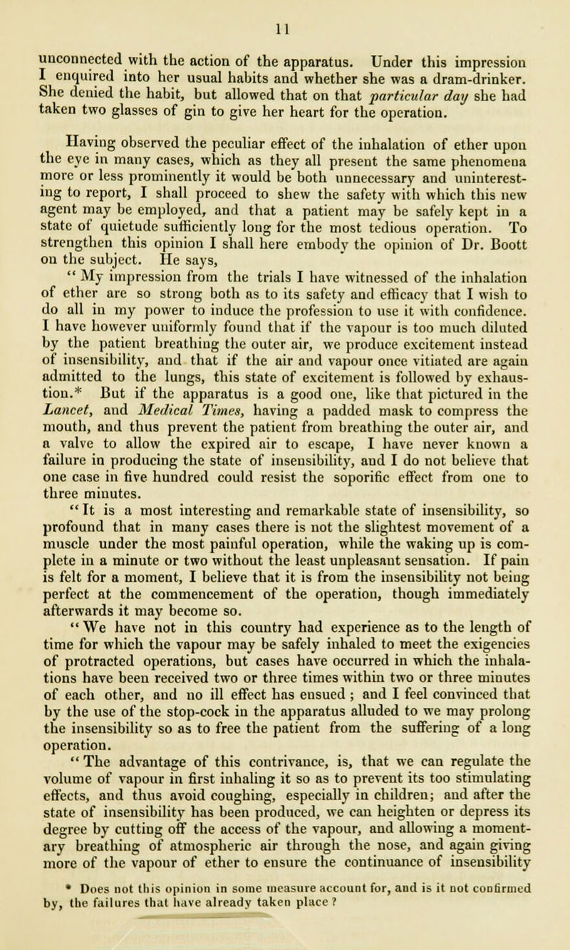 unconnected with the action of the apparatus. Under this impression I enquired into her usual habits and whether she was a dram-drinker. She denied the habit, but allowed that on that particular day she had taken two glasses of gin to give her heart for the operation. Having observed the peculiar effect of the inhalation of ether upon the eye in many cases, which as they all present the same phenomena more or less prominently it would be both unnecessary and uninterest- ing to report, I shall proceed to shew the safety with which this new agent may be employed, and that a patient may be safely kept in a state of quietude sufficiently long for the most tedious operation. To strengthen this opinion I shall here embody the opinion of Dr. Boott on the subject. He says,  My impression from the trials I have witnessed of the inhalation of ether are so strong both as to its safety and efficacy that I wish to do all in my power to induce the profession to use it with confidence. I have however uniformly found that if the vapour is too much diluted by the patient breathing the outer air, we produce excitement instead of insensibility, and that if the air and vapour once vitiated are again admitted to the lungs, this state of excitement is followed by exhaus- tion.* But if the apparatus is a good one, like that pictured in the Lancet, and Medical Times, having a padded mask to compress the mouth, and thus prevent the patient from breathing the outer air, and a valve to allow the expired air to escape, I have never known a failure in producing the state of insensibility, and I do not believe that one case in five hundred could resist the soporific effect from one to three minutes.  It is a most interesting and remarkable state of insensibility, so profound that in many cases there is not the slightest movement of a muscle under the most painful operation, while the waking up is com- plete in a minute or two without the least unpleasant sensation. If pain is felt for a moment, I believe that it is from the insensibility not being perfect at the commencement of the operation, though immediately afterwards it may become so. We have not in this country had experience as to the length of time for which the vapour may be safely inhaled to meet the exigencies of protracted operations, but cases have occurred in which the inhala- tions have been received two or three times within two or three minutes of each other, and no ill effect has ensued ; and I feel convinced that by the use of the stop-cock in the apparatus alluded to we may prolong the insensibility so as to free the patient from the suffering of a long operation.  The advantage of this contrivance, is, that we can regulate the volume of vapour in first inhaling it so as to prevent its too stimulating effects, and thus avoid coughing, especially in children; and after the state of insensibility has been produced, we can heighten or depress its degree by cutting off the access of the vapour, and allowing a moment- ary breathing of atmospheric air through the nose, and again giving more of the vaponr of ether to ensure the continuance of insensibility * Does not this opinion in some measure account for, and is it not confirmed by, the failures that have already taken place ?