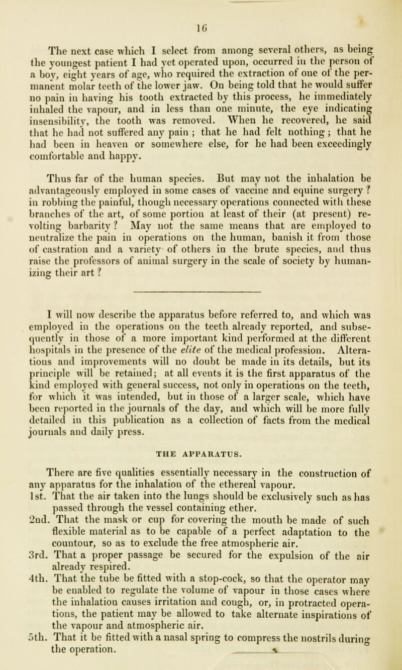 The next case which I select from among several others, as being the youngest patient I had yet operated upon, occurred hi the person of a boy, eight years of age, who required the extraction of one of the per- manent molar teeth of the lower jaw. On being told that he would suffer no pain in having his tooth extracted by this process, he immediately inhaled the vapour, and in less than one minute, the eye indicating insensibility, the tooth was removed. When he recovered, he said that he had not suffered any pain ; that he had felt nothing ; that he had been in heaven or somewhere else, for he had been exceedingly comfortable and happy. Thus far of the human species. But may not the inhalation be advantageously employed in some cases of vaccine and equine surgery ? in robbing the painful, though necessary operations connected with these branches of the art, of some portion at least of their (at present) re- volting barbarity ? May not the same means that are employed to neutralize the pain in operations on the human, banish it from those of castration and a variety of others in the brute species, and thus raise the professors of animal surgery in the scale of society by human- izing their art ? I will now describe the apparatus before referred to, and which was employed in the operations on the teeth already reported, and subse- quently in those of a more important kind performed at the different hospitals in the presence of the elite of the medical profession. Altera- tions and improvements will no doubt be made in its details, but its principle will be retained; at all events it is the first apparatus of the kind employed with general success, not only in operations on the teeth, for which it was intended, but in those of a larger scale, which have been reported in the journals of the day, and which will be more fully detailed in this publication as a collection of facts from the medical journals and daily press. THE APPARATUS. There are five qualities essentially necessary in the construction of any apparatus for the inhalation of the ethereal vapour. 1st. That the air taken into the lungs should be exclusively such as has passed through the vessel containing ether. 2nd. That the mask or cup for covering the mouth be made of such flexible material as to be capable of a perfect adaptation to the countour, so as to exclude the free atmospheric air. 3rd. That a proper passage be secured for the expulsion of the air already respired. 4th. That the tube be fitted with a stop-cock, so that the operator may be enabled to regulate the volume of vapour in those cases where the inhalation causes irritation and cough, or, in protracted opera- tions, the patient may be allowed to take alternate inspirations of the vapour and atmospheric air. oth. That it be fitted with a nasal spring to compress the nostrils durin the operation. i