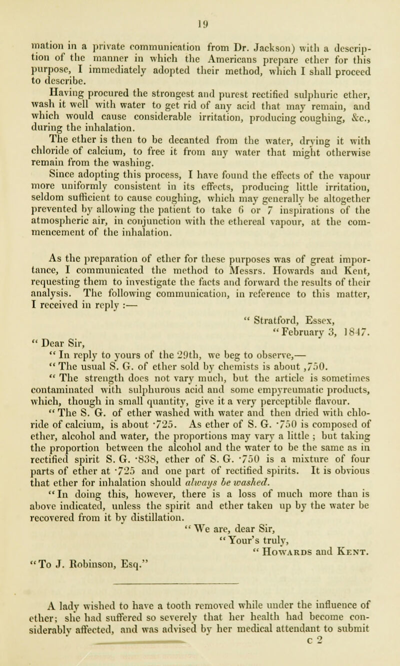 I!) mation in a private communication from Dr. Jackson) with a descrip- tion of the manner in which the Americans prepare ether for this purpose, I immediately adopted their method, which I shall proceed to describe. Having procured the strongest and purest rectified sulphuric ether, wash it well with water to get rid of any acid that may remain, and which would cause considerable irritation, producing coughing, &c, during the inhalation. The ether is then to be decanted from the water, drying it with chloride of calcium, to free it from any water that might otherwise remain from the washing. Since adopting this process, I have found the effects of the vapour more uniformly consistent in its effects, producing little irritation, seldom sufficient to cause coughing, which may generally be altogether prevented by allowing the patient to take 6 or 7 inspirations of the atmospheric air, in conjunction with the ethereal vapour, at the com- mencement of the inhalation. As the preparation of ether for these purposes was of great impor- tance, I communicated the method to Messrs. Howards and Kent, requesting them to investigate the facts and forward the results of their analysis. The following communication, in reference to this matter, I received in reply :-—  Stratford, Essex, February 3, 1847.  Dear Sir,  In reply to yours of the 29th, we beg to observe,— The usual S. G. of ether sold by chemists is about ,750.  The strength does not vary much, but the article is sometimes contaminated with sulphurous acid and some empyreumatic products, which, though in small quantity, give it a very perceptible flavour.  The S. G. of ether washed with water and then dried with chlo- ride of calcium, is about -725. As ether of S. G. 750 is composed of ether, alcohol and water, the proportions may vary a little ; but taking the proportion between the alcohol and the water to be the same as in rectified spirit S. G. -838, ether of S. G. '750 is a mixture of four parts of ether at 725 and one part of rectified spirits. It is obvious that ether for inhalation should always be washed. In doing this, however, there is a loss of much more than is above indicated, unless the spirit and ether taken up by the water be recovered from it by distillation.  We are, dear Sir,  Your's truly,  Howards and Kent. To J. Robinson, Esq. A lady wished to have a tooth removed while under the influence of ether; she had suffered so severely that her health had become con- siderably affected, and was advised by her medical attendant to submit