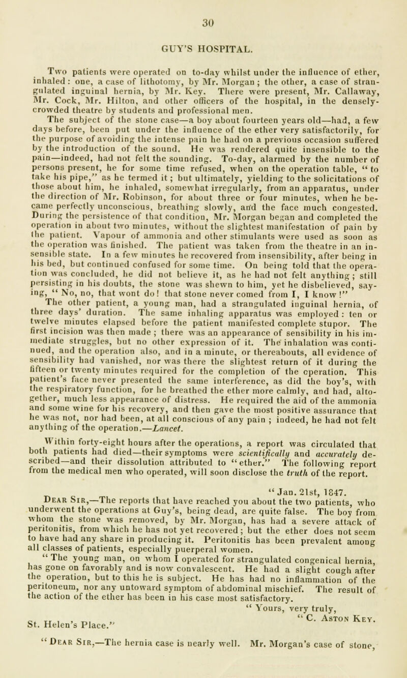 GUY'S HOSPITAL. Two patients were operated on to-day whilst under the influence of ether, inhaled : one, a case of lithotomy, by Mr. Morgan ; the other, a case of strau- gulated inguinal hernia, by Mr. Key. There were present, Mr. Callaway, Mr. Cock, Mr. Hilton, and other officers of the hospital, in the densely- crowded theatre by students and professional men. The subject of the stone case—a boy about fourteen years old—had, a few days before, been put under the influence of the ether very satisfactorily, for the purpose of avoiding the intense pain he had on a previous occasion suffered by the introduction of the sound. He was rendered quite insensible to the pain—indeed, had not felt the sounding. To-day, alarmed by the number of persons present, he for some time refused, when on the operation table, to take his pipe, as he termed it; but ultimately, yielding to the solicitations of those about him, he inhaled, somewhat irregularly, from an apparatus, under the direction of Mr. Robinson, for about three or four minutes, when he be- came perfectly unconscious, breathing slowly, and the face much congested. During the persistence of that condition, Mr. Morgan began and completed the operation in about two minutes, without the slightest manifestation of pain by the patient. Vapour of ammonia and other stimulants were used as soon as the operation was finished. The patient was taken from the theatre in an in- sensible state. In a few minutes he recovered from insensibility, after being in his bed, but continued confused for some time. On being told that the opera- tion was concluded, he did not believe it, as he had not felt anything; still persisting in his doubts, the stone was shewn to him, yet he disbelieved, say- ing,  No, no, that wont do! that stone never corned from I, I know ! The other patient, a young man, had a strangulated inguinal hernia, of three days' duration. The same inhaling apparatus was employed: ten or twelve minutes elapsed before the patient manifested complete stupor. The first incision was then made ; there was an appearance of sensibility in his im- mediate struggles, but no other expression of it. The inhalation was conti- nued, and the operation also, and in a minute, or thereabouts, all evidence of sensibility had vanished, nor was there the slightest return of it during the fifteen or twenty minutes required for the completion of the operation. This patient's face never presented the same interference, as did the boy's, with the respiratory function, for he breathed the ether more calmly, and had, alto- gether, much less appearance of distress. He required the aid of the ammonia and some wine for his recovery, and then gave the most positive assurance that he was not, nor had been, at all conscious of any pain ; indeed, he had not felt anything of the operation.—Lancet. Within forty-eight hours after the operations, a report was circulated that both patients had died—their symptoms were scientifically and accurately de- scribed—and their dissolution attributed to ether. The following report from the medical men who operated, will soon disclose the truth of the report. Jan. 21st, 1847. Dear Sir,—The reports that have reached you about the two patients, who underwent the operations at Guy's, being dead, are quite false. The boy from whom the stone was removed, by Mr. Morgan, has had a severe attack of peritonitis, from which he has not yet recovered; but the ether does not seem to have had any share in producing it. Peritonitis has been prevalent among all classes of patients, especially puerperal women.  The young man, on whom I operated for strangulated congenical hernia, has gone on favorably and is now convalescent. He had a slight cough after the operation, but to this he is subject. He has had no inflammation of the peritoneum, nor any untoward symptom of abdominal mischief. The result of the action of the ether has been in his case most satisfactory.  Yours, very truly, c. u i > ™ » C- aston Key. St. Helen s Place.  Dear Sir,—The hernia case is nearly well. Mr. Morgan's case of stone