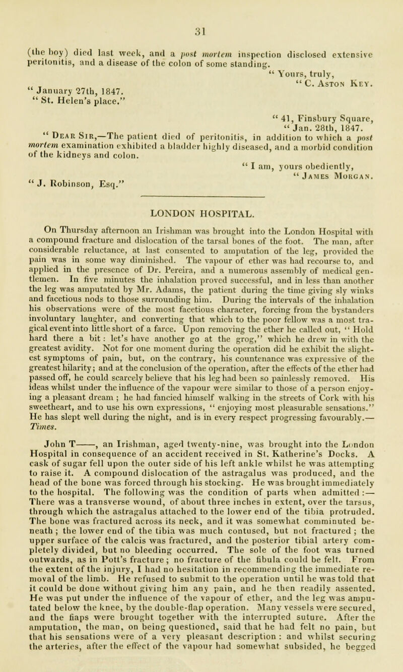 (llie hoy) died last week, and a post mortem inspection disclosed extensive peritonitis, and a disease of the colon of some standing.  Yours, truly,  C. Aston Key.  January 27th, 1847.  St. Helen's place.  41, Finsbury Square, Jan. 28th, 1847.  Dear Sir,—The patient died of peritonitis, in addition to which a post mortem examination exhibited a bladder highly diseased, and a morbid condition of the kidneys and colon.  I am, yours obediently,  James Morgan.  J. Robinson, Esq. LONDON HOSPITAL. On Thursday afternoon an Irishman was brought into the London Hospital with a compound fracture and dislocation of the tarsal bones of the foot. The man, after considerable reluctance, at last consented to amputation of the leg, provided the pain was in some way diminished. The vapour of ether was had recourse to, and applied in the presence of Dr. Pereira, and a numerous assembly of medical gen- tlemen. In five minutes the inhalation proved successful, and in less than another the leg was amputated by Mr. Adams, the patient during the time giving sly winks and facetious nods to those surrounding him. During the intervals of the inhalation his observations were of the most facetious character, forcing from the bystanders involuntary laughter, and converting that which to the poor fellow was a most tra- gical event into little short of a farce. Upon removing the ether he called out,  Hold hard there a bit : let's have another go at the grog, which he drew in with the greatest avidity. Not for one moment during the operation did he exhibit the shght- est symptoms of pain, but, on the contrary, his countenance was expressive of the greatest hilarity; and at the conclusion of the operation, after the effects of the ether had passed off, he could scarcely believe that his leg had been so painlessly removed. His ideas whilst under the influence of the vapour were similar to those of a person enjoy- ing a pleasant dream ; he had fancied himself walking in the streets of Cork with his sweetheart, and to use his own expressions,  enjoying most pleasurable sensations. He has slept well during the night, and is in every respect progressing favourably.— Times. John T , an Irishman, aged twenty-nine, was brought into the London Hospital in consequence of an accident received in SI. Kalherine's Docks. A cask of sugar fell upon the outer side of his left ankle whilst he was attempting to raise it. A compound dislocation of the astragalus was produced, and the head of the bone was forced through his stocking. He was brought immediately to the hospital. The following was the condition of parts when admitted : — There was a transverse wound, of about three inches in extent, over the tarsus, through which the astragalus attached to the lower end of the tibia protruded. The bone was fractured across its neck, and it was somewhat comminuted be- neath ; the lower end of the tibia was much contused, but not fractured ; the upper surface of the calcis was fractured, and the posterior tibial artery com- pletely divided, but no bleeding occurred. The sole of the foot was turned outwards, as in Pott's fracture; no fracture of the fibula could be felt. From the extent of the injury, I had no hesitation in recommending the immediate re- moval of the limb. He refused to submit to the operation until he was told that it could be done without giving him any pain, aud he then readily assented. He was put under the influence of the vapour of ether, and the leg was ampu- tated below the knee, by the double-flap operation. Many vessels were secured, and the fiaps were brought together with the interrupted suture. After the amputation, the man, on being questioned, said that he had felt no pain, but that his sensations were of a very pleasant description : and whilst securing the arteries, after the effect of the vapour had somewhat subsided, he begged
