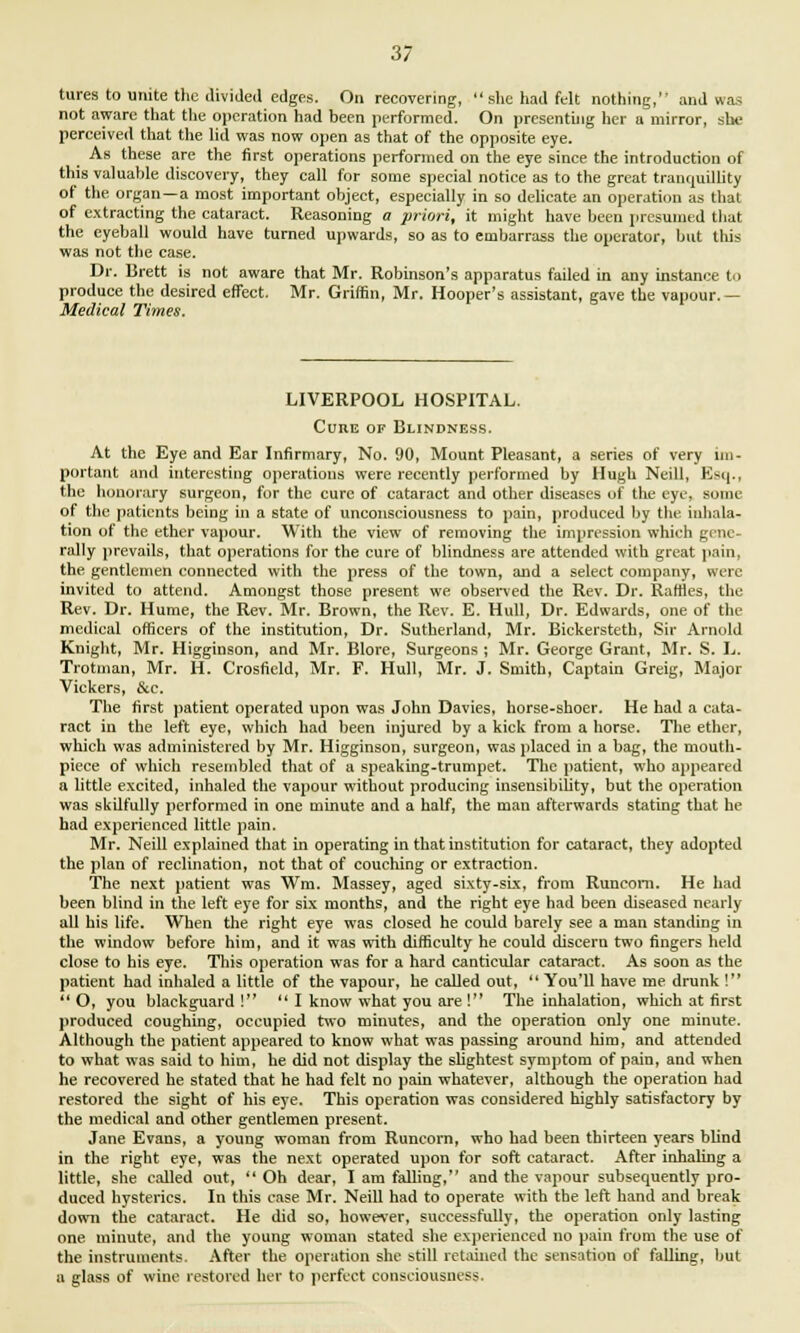 tures to unite the divided edges. On recovering, she had felt nothing, and was not aware that the operation had been performed. On presenting her a mirror, sue perceived that the lid was now open as that of the opposite eye. As these are the first operations performed on the eye since the introduction of this valuable discovery, they call for some special notice as to the great tranquillity of the organ —a most important object, especially in so delicate an operation as that of extracting the cataract. Reasoning a priori, it might have been presumed that the eyeball would have turned upwards, so as to embarrass the operator, but this was not the case. Dr. Brett is not aware that Mr. Robinson's apparatus failed in any instance to produce the desired effect. Mr. Griffin, Mr. Hooper's assistant, gave the vapour.— Medical Times. LIVERPOOL HOSPITAL. Cure of Blindness. At the Eye and Ear Infirmary, No. 90, Mount Pleasant, a series of very im- portant and interesting operations were recently performed by Hugh Neill, Esq., the honorary surgeon, for the cure of cataract and other diseases of the eye, some of the patients being in a state of unconsciousness to pain, produced by the inhala- tion of the ether vapour. With the view of removing the impression which gene- rally prevails, that operations for the cure of blindness are attended with great pain, the gentlemen connected with the press of the town, and a select company, were invited to attend. Amongst those present we observed the Rev. Dr. Rattles, the Rev. Dr. Hume, the Rev. Mr. Brown, the Rev. E. Hull, Dr. Edwards, one of the medical officers of the institution, Dr. Sutherland, Mr. Bickersteth, Sir Arnold Knight, Mr. Higginson, and Mr. Blore, Surgeons ; Mr. George Grant, Mr. S. L. Trotman, Mr. H. Crosfield, Mr. F. Hull, Mr. J. Smith, Captain Greig, Major Vickers, &c. The first patient operated upon was John Davies, horse-shoer. He had a cata- ract in the left eye, which had been injured by a kick from a horse. The ether, which was administered by Mr. Higginson, surgeon, was placed in a bag, the mouth- piece of which resembled that of a speaking-trumpet. The patient, who appeared a little excited, inhaled the vapour without producing insensibility, but the operation was skilfully performed in one minute and a half, the man afterwards stating that he had experienced little pain. Mr. Neill explained that in operating in that institution for cataract, they adopted the plan of reclination, not that of couching or extraction. The next patient was Wm. Massey, aged sixty-six, from Runcorn. He bad been blind in the left eye for six months, and the right eye had been diseased nearly all his life. When the right eye was closed he could barely see a man standing in the window before him, and it was with difficulty he could discern two fingers held close to his eye. This operation was for a hard canticular cataract. As soon as the patient had inhaled a little of the vapour, he called out,  You'll have me drunk !  O, you blackguard !  I know what you are ! The inhalation, which at first produced coughing, occupied two minutes, and the operation only one minute. Although the patient appeared to know what was passing around him, and attended to what was said to him, he did not display the slightest symptom of pain, and when he recovered he stated that he had felt no pain whatever, although the operation had restored the sight of his eye. This operation was considered highly satisfactory by the medical and other gentlemen present. Jane Evans, a young woman from Runcorn, who had been thirteen years bUnd in the right eye, was the next operated upon for soft cataract. After inhaling a little, she called out, Oh dear, I am falling, and the vapour subsequently pro- duced hysterics. In this case Mr. Neill had to operate with the left hand and break down the cataract. He did so, however, successfully, the operation only lasting one minute, and the young woman stated she experienced no pain from the use of the instruments. After the operation she still retained the sensation of falling, but a glass of wine restored her to perfect consciousness.