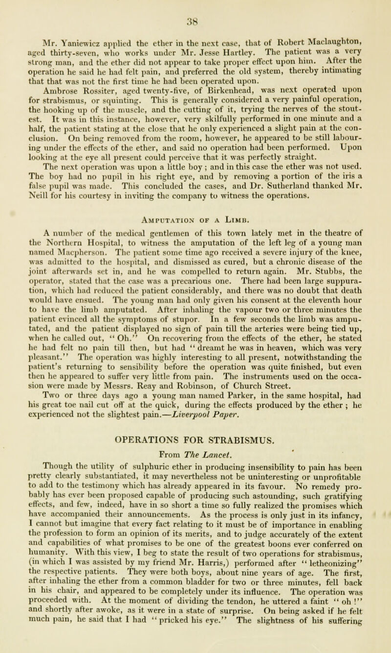 Mr. Yaniewicz applied the ether in the next case, that of Robert Maclaughton, aged thirty-seven, who works under Mr. Jesse Hartley. The patient was a very strong man, and the ether did not appear to take proper effect upon him. After the operation he said he had felt pain, and preferred the old system, thereby intimating that that was not the first time he had been operated upon. Ambrose Rossiter, aged twenty-five, of Birkenhead, was next operated upon for strabismus, or squinting. This is generally considered a very painful operation, the hooking up of the muscle, and the rutting of it, trying the nerves of the stout- est. It was in this instance, however, very skilfully performed in one minute and a half, the patient stating at the close that he only experienced a slight pain at the con- clusion. On being removed from the room, however, he appeared to be still labour- ing under the effects of the ether, and said no operation had been performed. Upon looking at the eye all present could perceive that it was perfectly straight. The next operation was upon a little boy ; and in this case the ether was not used. The boy had no pupil in his right eye, and by removing a portion of the iris a false pupil was made. This concluded the cases, and Dr. Sutherland thanked Mr. Neill for his courtesy in inviting the company to witness the operations. Amputation of a Limb. A number of the medical gentlemen of this town lately met in the theatre of the Northern Hospital, to witness the amputation of the left leg of a young man named Macpherson. The patient some time ago received a severe injury of the knee, was admitted to the hospital, and dismissed as cured, but a chronic disease of the joint afterwards set in, and he was compelled to return again. Mr. Stubbs, the operator, stated that the case was a precarious one. There had been large suppura- tion, which had reduced the patient considerably, and there was no doubt that death would have ensued. The young man had only given his consent at the eleventh hour to have the limb amputated. After inhaling the vapour two or three minutes the patient evinced all the symptoms of stupor. In a few seconds the limb was ampu- tated, and the patient displayed no sign of pain till the arteries were being tied up, when he called out,  Oh. On recovering from the effects of the ether, he stated he had felt no pain till then, but had  dreamt he was in heaven, which was very pleasant. The operation was highly interesting to all present, notwithstanding the patient's returning to sensibility before the operation was quite finished, but even then he appeared to suffer very little from pain. The instruments used on the occa- sion were made by Messrs. Reay and Robinson, of Church Street. Two or three days ago a young man named Parker, in the same hospital, had his great toe nail cut off at the quick, during the effects produced by the ether ; he experienced not the slightest pain.—Liverpool Paper. OPERATIONS FOR STRABISMUS. From The Lancet. Though the utility of sulphuric ether in producing insensibility to pain has been pretty clearly substantiated, it may nevertheless not be uninteresting or unprofitable to add to the testimony which has already appeared in its favour. No remedy pro- bably has ever been proposed capable of producing such astounding, such gratifying effects, and few, indeed, have in so short a time so fully realized the promises which have accompanied their announcements. As the process is only just in its infancy, I cannot but imagine that every fact relating to it must be of importance in enabling the profession to form an opinion of its merits, and to judge accurately of the extent and capabilities of what promises to be one of the greatest boons ever conferred on humanity. With this view, I beg to state the result of two operations for strabismus, (in which I was assisted by my friend Mr. Harris,) performed after  letheonizing the respective patients. They were both boys, about nine years of age. The first, after inhaling the ether from a common bladder for two or three minutes, fell back in his chair, and appeared to be completely under its influence. The operation was proceeded with. At the moment of dividing the tendon, he uttered a faint  oh ! and shortly after awoke, as it were in a state of surprise. On being asked if he felt much pain, he said that I had pricked his eye. The slightness of his suffering