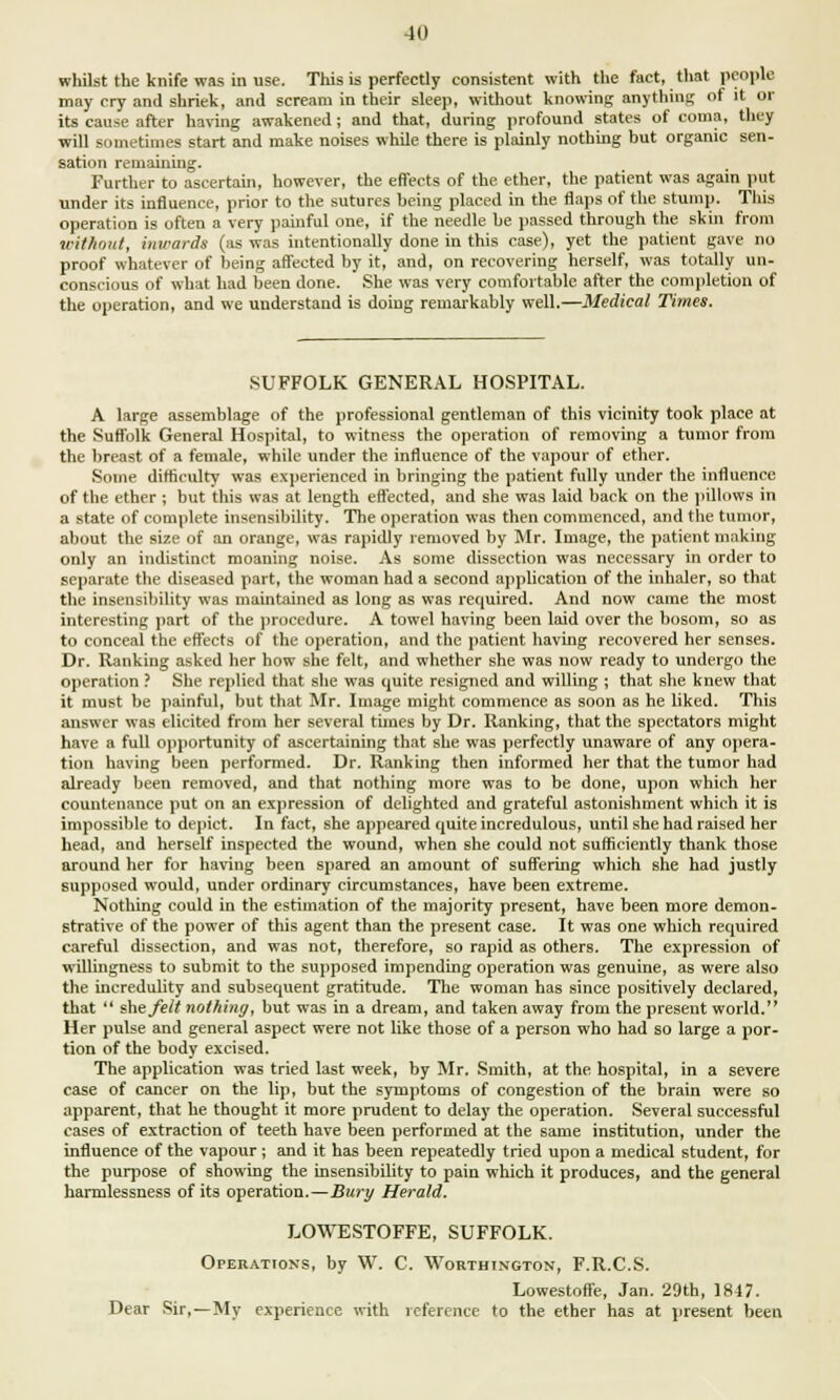 whilst the knife was in use. This is perfectly consistent with the fact, that people may cry and shriek, and scream in their sleep, without knowing anything of it or its cause after having awakened ; and that, during profound states of coma, they will sometimes start and make noises while there is plainly nothing but organic sen- sation remaining. Further to ascertain, however, the effects of the ether, the patient was again put under its influence, prior to the sutures being placed in the flaps of the stum]). This operation is often a very painful one, if the needle be passed through the skin from without, inwards (as was intentionally done in this case), yet the patient gave no proof whatever of being affected by it, and, on recovering herself, was totally un- conscious of what had been done. She was very comfortable after the completion of the operation, and we understand is doing remarkably well.—Medical Times. SUFFOLK GENERAL HOSPITAL. A large assemblage of the professional gentleman of this vicinity took place at the Suffolk General Hospital, to witness the operation of removing a tumor from the breast of a female, while under the influence of the vapour of ether. Some difficulty was experienced in bringing the patient fully under the influence of the ether ; but this was at length effected, and she was laid back on the pillows in a state of complete insensibility. The operation was then commenced, and the tumor, about the size of an orange, was rapidly removed by Mr. Image, the patient making only an indistinct moaning noise. As some dissection was necessary in order to separate the diseased part, the woman had a second application of the inhaler, so that the insensibility was maintained as long as was required. And now came the most interesting part of the procedure. A towel having been laid over the bosom, so as to conceal the effects of the operation, and the patient having recovered her senses. Dr. Ranking asked her how she felt, and whether she was now ready to undergo the operation ? She replied that she was quite resigned and willing ; that she knew that it must be painful, but that Mr. Image might commence as soon as he liked. This answer was elicited from her several times by Dr. Ranking, that the spectators might have a full opportunity of ascertaining that she was perfectly unaware of any opera- tion having been performed. Dr. Ranking then informed her that the tumor had already been removed, and that nothing more was to be done, upon which her countenance put on an expression of delighted and grateful astonishment which it is impossible to depict. In fact, she appeared quite incredulous, until she had raised her head, and herself inspected the wound, when she could not sufficiently thank those around her for having been spared an amount of suffering which she had justly supposed would, under ordinary circumstances, have been extreme. Nothing could in the estimation of the majority present, have been more demon- strative of the power of this agent than the present case. It was one which required careful dissection, and was not, therefore, so rapid as others. The expression of willingness to submit to the supposed impending operation was genuine, as were also the incredulity and subsequent gratitude. The woman has since positively declared, that  she felt nothing, but was in a dream, and taken away from the present world. Her pulse and general aspect were not like those of a person who had so large a por- tion of the body excised. The application was tried last week, by Mr. Smith, at the hospital, in a severe case of cancer on the lip, but the symptoms of congestion of the brain were so apparent, that he thought it more prudent to delay the operation. Several successful cases of extraction of teeth have been performed at the same institution, under the influence of the vapour ; and it has been repeatedly tried upon a medical student, for the purpose of showing the insensibility to pain which it produces, and the general harmlessness of its operation.—Bury Herald. LOWESTOFFE, SUFFOLK. Operations, by W. C. Worthington, F.R.C.S. Lowestoffe, Jan. 29th, 1847. Dear Sir,—My experience with reference to the ether has at present been