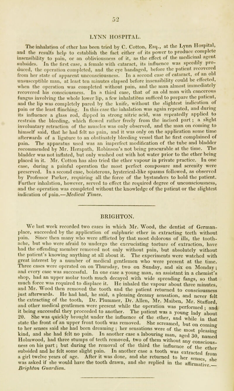 LYNN HOSPITAL. The inhalation of ether has been tried by C. Cotton, Esq., at the Lynn Hospital, and the results help to establish the fact either of its power to produce complete insensibility to pain, or an obliviousness of it, as the effect of the medicinal agent subsides. In the first case, a female with cataract, its influence was speedily pro- duced, the operation completed, and the eye bandaged, before the patient recovered from her state of apparent unconsciousness. In a second case of cataract, of an old unsusceptible man, at least ten minutes elapsed before insensibility could be effected, when the operation was completed without pain, and the man almost immediately recovered bis consciousness. In « third case, that of an old man with cancerous fungus involving the whole lower lip, a few inhalations sufficed to prepare the patient, and the lip was completely pared by the knife, without the slightest indication of pain or the least flinching. In this case the inhalation was again repeated, and during its influence a glass rod, dipped in strong nitric acid, was repeatedly applied to restrain the bleeding, which Sowed rather freely from the incised part ; a slight involuntary retraction of the muscles was only observed, and the man on coming to himself said, that he had felt no pain, and it was only on the application some time afterwards of a ligature to an obstinately bleeding vessel that he first complained of pain. The apparatus used was an imperfect modification of the tube and bladder recommended by Mr. Ilerapatb, Robinson's not being procurable at the time. The bladder was not inflated, but only washed out with hot water prior to the ether being placed in it. Mr. Cotton has also tried the ether vapour in private practice. In one case, during a painful operation the most perfect composure and serenity were preserved. In a second case, boisterous, hysterical-like spasms followed, as observed by Professor Parker, requiring all the force of the bystanders to hold the patient. Further inhalation, however, served to effect the required degree of unconsciousness, and the operation was completed without the knowledge of the patient or the slightest indication of pain.—Medical Titties. BRIGHTON. We last week recorded two cases in which Mr. Wood, the dentist of German- place, succeeded by the application of sulphuric ether in extracting teeth without pain. Since then many who were afflicted by that most dolorous of ills, the tooth- ache, but who were afraid to undergo the excruciating torture of extraction, have had the offending member removed not only without pain, but absolutely without the patient's knowing anything at all about it. The experiments were watched with great interest by a number of medical gentlemen who were present at the time. Three eases were operated on on Thursday, two on Sunday, and six on Monday ; and every case was successful. In one case a young man, an assistant in a chemist's shop, had an upper molar tooth much decayed with wide spreading fangs, so that much force was required to displace it. He inhaled the vapour about three minutes, and Mr. Wood then removed the tooth and the patient returned to consciousness just afterwards. He had had, he said, a pleasing dreamy sensation, and never felt the extracting of the tooth, Dr. Plummer, Dr. Allen, Mr. Maiben, Mr. Stafford and other medical gentlemen were present while the operation was performed • and it being successful they proceeded to another. The patient was a young lady about 20. She was quickly brought under the influence of the ether, and while in that state the front of an upper front tooth was removed. She screamed, but on coming to her senses said she had been dreaming ; her sensations were of the most oleainff kind, and she had felt no pain. In another case a labouring man, aged 30 nan H Holmwood, had three stumps of teeth removed, two of them without any co'nscio ness on his part; but during the removal of the third the influence of the eth subsided and he felt some slight pain. In another case a tooth was extracted f ■ a girl twelve years of age. After it was done, and she returned to her senses b was asked if she would have the tooth drawn, and she replied in the affirmative Brighton Guardian.
