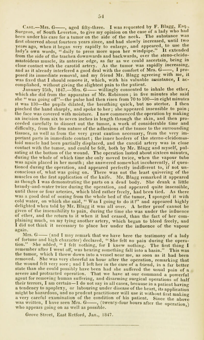 Case.—Mrs. G , aged fifty-three. I was requested by F. Blagg, Esq., Surgeon, of Soutli Leverton, to give my opinion on the case of a lady who had been under his care for a tumor on the side of the neck. The substance was first observed about fourteen years since, and had slowly increased, until two years ago, when it began very rapidly to enlarge, and appeared, to use the lady's own words, daily to press more upon her windpipe. It extended from the side of the trachea downwards and backwards, over the steno-cleido- mastoideus muscle, its anterior edge, as far as we could ascertain, being in close contact with the carotid artery. As the tumor was rapidly increasing, and as it already interfered a good deal with the comfort of Mrs. G—■—, I pro- posed its immediate removal, and my friend Mr. Blagg agreeing with me, it was fixed that I should remove it, which, with his valuable assistance, I ac- complished, without giving the slightest pain to the patient. January 25th, 1847.—Mrs. G willingly consented to inhale the ether, which she did from the apparatus of Mr. Robinson ; in live minutes she said she  was going off—the pulse had then risen from 70 to 100—in eight minutes it was 130—the pupils dilated, the breathing quick, but no stertor. I then pinched the hand sharply, and spoke to her; she appeared insensible to pain ; the face was covered w ith moisture. I now commenced the operation by making an incision from six to seven inches in length through the skin, and then pro- ceeded carefully to dissect out the tumor, a work of considerable time and difficulty, from the firm nature of the adhesions of the tumor to the surrounding tissues, as well as from the very great caution necessary, from the very im- portant parts in immediate contact; the inner borders of the sterno-cleidomas- toid muscle had been partially displaced, and the carotid artery was in close contact willi the tumor, and could be felt, both by Mr. Blagg and myself, pul- sating at the bottom of the wound. The operation lasted about sixteen minutes, during the whole of which time she only moved twice, when the vapour tubo was again placed in her mouth; she answered somewhat incoherently, if ques- tioned during the operation, and appeared perfectly indifferent to, if not un- conscious of, what was going on. There was not the least quivering of the muscles on the first application of the knife. Mr. Blagg remarked it appeared as though I was demonstrating the parts on a dead body. She drank a little lirandy-and-water twice during the operation, and appeared quite insensible, until three or four arteries, which bled rather freely, had been tied. As there was a good deal of oozing from the whole bed of the tumor, I sponged it with cold water, on which she said,  Was I going to do it? and appeared highly delighted when told by Mr. Blagg it was all over. A better proof cannot be given of the insensibility to pain, during the time she was under the influence of ether, and the return to it when it had ceased, than the fact of her com- plaining much, on my tying another artery, which began to bleed freely, and I did not think it necessary to place her under the influence of the vapour again. Mrs. G (and I may remark that we have here the testimony of a lady of fortune and high character) declared,  She felt no pain during the opera- tion. She added,  I felt nothing, for I knew nothing. The first thing I remember after I went off, was hearing something fall into a basin. This was the tumor, which I threw down into a vessel near me, as soon as it had been removed. She was very cheerful an hour after the operation, remarking that the wound felt very sore; and I left her in the care of a friend, in a far better state than she could possibly have been had she suffered the usual pain of a severe and protracted operation. That we have at our command a powerful agent for removing human suffering, and disarming surgical operations of half their terrors, I am certain—I do not say in all cases, because in a patient having a tendency to apoplexy, or labouring under disease of the heart, its application might be hazardous, and no prudent practitioner will use it without first making a very careful examination of the condition of his patient. Since the above was written, I have seen Mrs. G , (twenly-four hours after the operation ) who appears going on as well as possible. Grove Street, East Retford, Jan., 1847.