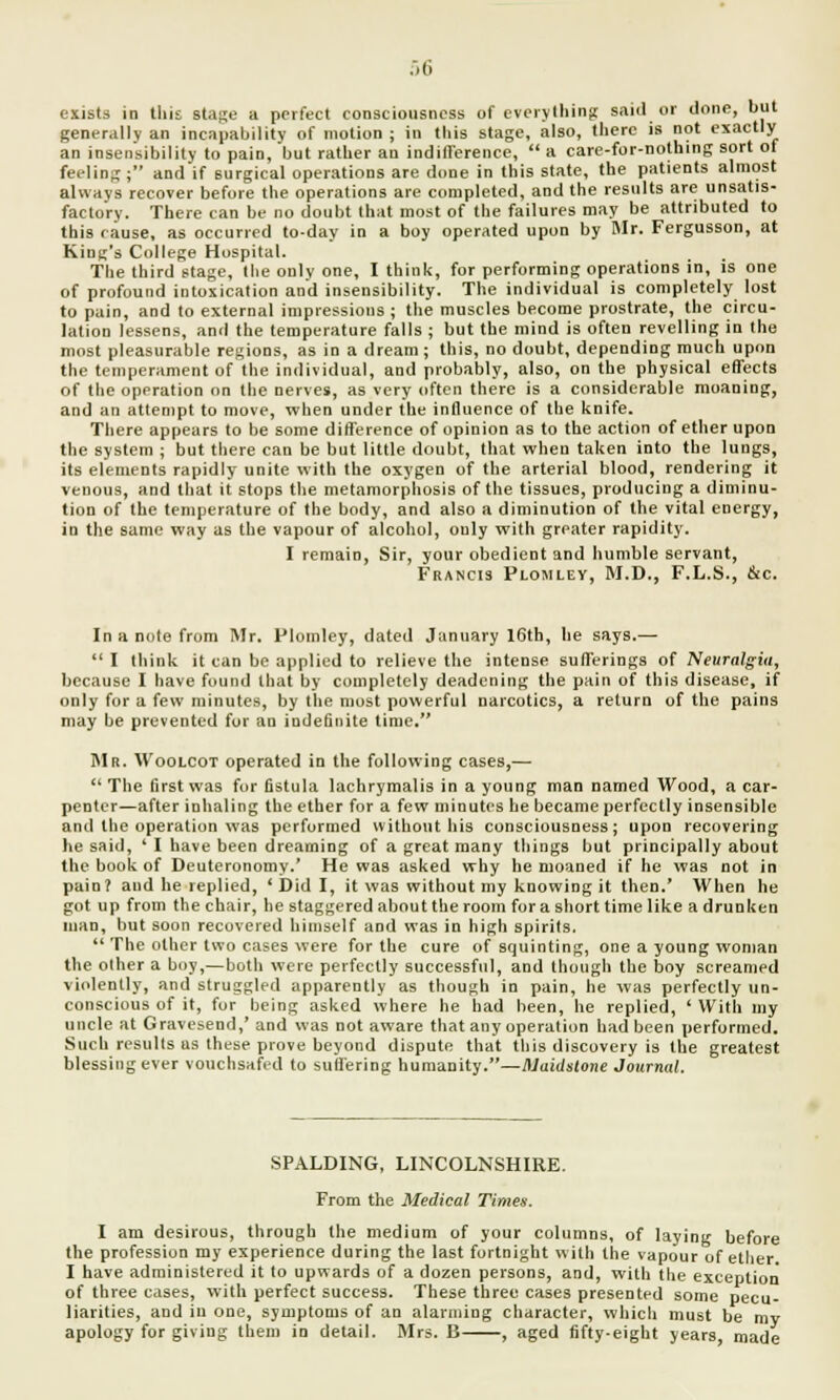 exists in this stage a perfect consciousness of everything said or done, but generally an incapability of motion ; in this stage, also, there is not exactly an insensibility to pain, but rather an indifference,  a care-for-nothing sort of feeling; and if surgical operations are done in this state, the patients almost always recover before the operations are completed, and the results are unsatis- factory. There can be no doubt that most of the failures may be attributed to this cause, as occurred to-day in a boy operated upon by Mr. Fergusson, at King's College Hospital. The third stage, the only one, I think, for performing operations in, is one of profound intoxication and insensibility. The individual is completely lost to pain, and to external impressions ; the muscles become prostrate, the circu- lation lessens, and the temperature falls ; but the mind is often revelling in the most pleasurable regions, as in a dream; this, no doubt, depending much upon the temperament of the individual, and probably, also, on the physical effects of the operation on the nerves, as very often there is a considerable moaning, and an attempt to move, when under the influence of the knife. There appears to be some difference of opinion as to the action of ether upon the system ; but there can be but little doubt, that when taken into the lungs, its elements rapidly unite with the oxygen of the arterial blood, rendering it venous, and that it stops the metamorphosis of the tissues, producing a diminu- tion of the temperature of the body, and also a diminution of the vital energy, in the same way as the vapour of alcohol, only with greater rapidity. I remain, Sir, your obedient and humble servant, Francis Plomley, M.D., F.L.S., &c. In a note from Mr. Plomley, dated January 16th, he says.— I think it can be applied to relieve the intense sufferings of Neuralgia, because I have found that by completely deadening the pain of this disease, if only for a few minutes, by the most powerful narcotics, a return of the pains may be prevented for an indefinite time. Mr. Woolcot operated in the following cases,—  The first was for fistula lachrymalis in a young man named Wood, a car- penter—after inhaling the ether for a few minutes he became perfectly insensible and the operation was performed without his consciousness; upon recovering he said, ' I have been dreaming of a great many things but principally about the book of Deuteronomy.' He was asked why he moaned if he was not in pain? and he replied, ' Did I, it was without my knowing it then.' When he got up from the chair, he staggered about the room for a short time like a drunken man, but soon recovered himself and was in high spirits.  The other two cases were for the cure of squinting, one a young woman the oilier a boy,—both were perfectly successful, and though the boy screamed violently, and struggled apparently as though in pain, he was perfectly un- conscious of it, for being asked where he had been, he replied, ' With my uncle at Gravesend,' and was not aware that any operation had been performed. Such results as these prove beyond dispute that this discovery is the greatest blessing ever vouchsafed to suffering humanity.—Maidstone Journal. SPALDING, LINCOLNSHIRE. From the Medical Times. I am desirous, through the medium of your columns, of laying before the profession my experience during the last fortnight with the vapour of ether. I have administered it to upwards of a dozen persons, and, with the exception of three cases, with perfect success. These three cases presented some pecu- liarities, and in one, symptoms of an alarming character, which must be ray apology for giving them in detail. Mrs. B , aged fifty-eight years made