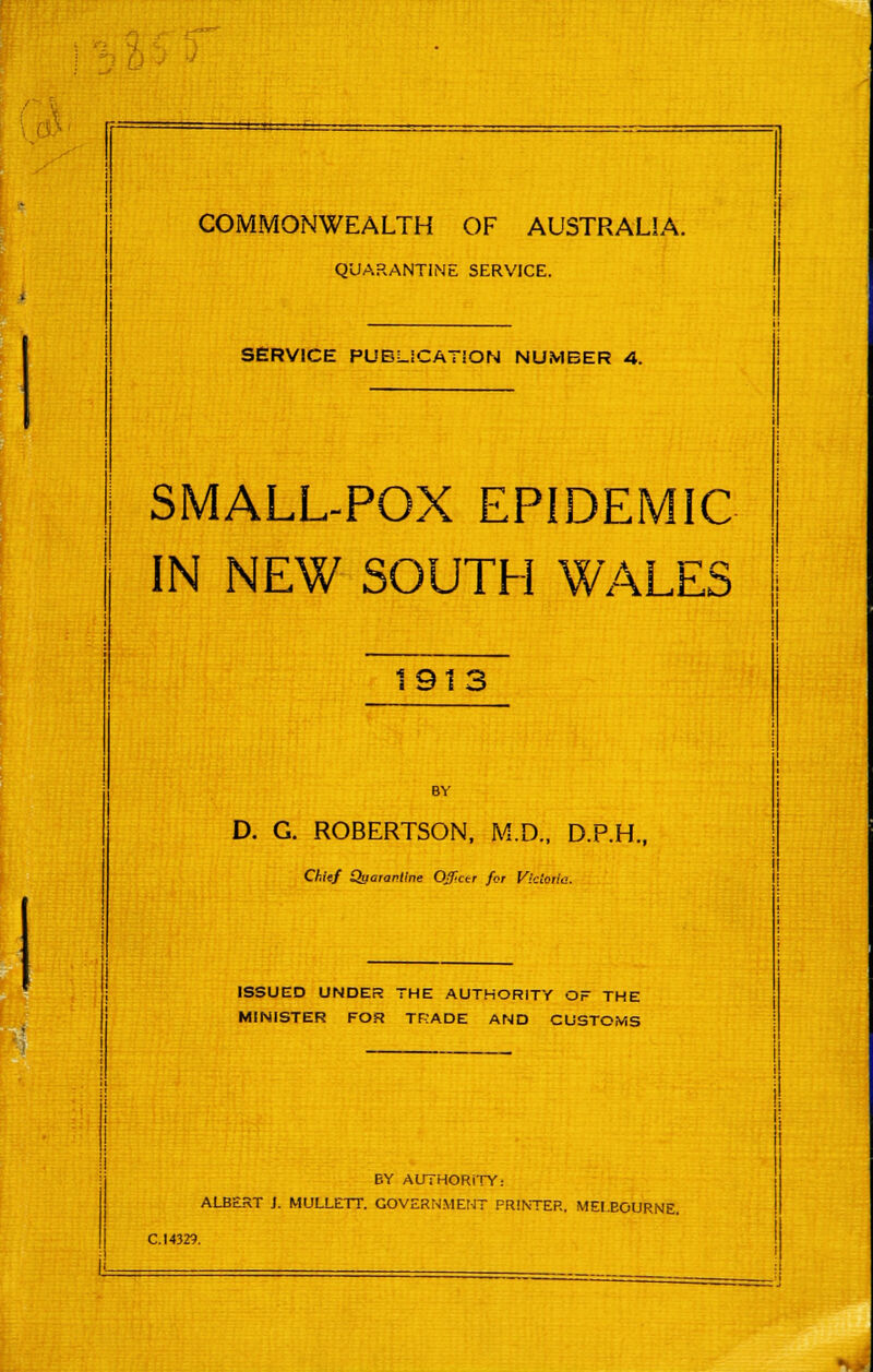 QUARANTINE SERVICE. SERVICE PUBUCATSON NUMBER 4. SMALL-POX EPIDEMIC IN NEW SOUTH WALES 1913 BY D. G. ROBERTSON, M.D., D.P.H., Chief Quarantine Officer for Victoria. ISSUED UNDER THE AUTHORITY OF THE MINISTER FOR TRADE AND CUSTOMS BY AUTHORITY: ALBERT ]. MULLETT. GOVERNMENT PRINTER. MELBOURNE.