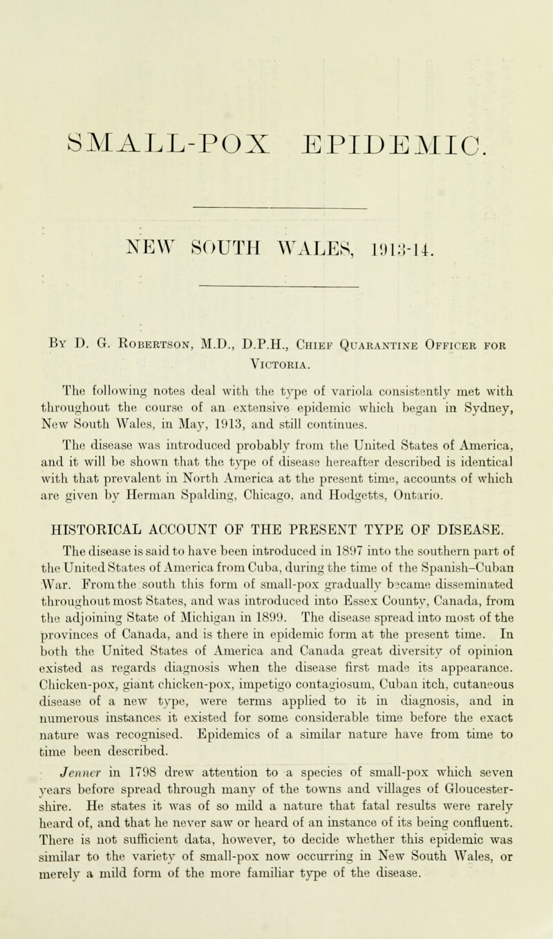 SMALL-POX EPIDEMIC. NEW SOUTH WALES, 1913-14. By D. G. Robertson, M.D., D.P.H., Chief Quarantine Officer for Victoria. The following notes deal with the type of variola consistently met with throughout the course of an extensive epidemic which began in Sydney, New South Wales, in May, 1913, and still continues. The disease was introduced probably from the United States of America, and it will be shown that the type of disease hereafter described is identical with that prevalent in North America at the present time, accounts of which are given by Herman Spalding, Chicago, and Hodgetts, Ontario. HISTORICAL ACCOUNT OF THE PRESENT TYPE OF DISEASE. The disease is said to have been introduced in 1897 into the southern part of the United States of America from Cuba, during the time of the Spanish-Cuban War. From the south this form of small-pox gradually b?came disseminated throughout most States, and was introduced into Essex County, Canada, from the adjoining State of Michigan in 1899. The disease spread into most of the provinces of Canada, and is there in epidemic form at the present time. In both the United States of America and Canada great diversity of opinion existed as regards diagnosis when the disease first made its appearance. Chicken-pox, giant chicken-pox, impetigo contagiosum, Cuban itch, cutaneous disease of a new type, were terms applied to it in diagnosis, and in numerous instances it existed for some considerable, time before the exact nature was recognised. Epidemics of a similar nature have from time to time been described. Jenner in 1798 drew atteution to a species of small-pox which seven years before spread through many of the towns and villages of Gloucester- shire. He states it was of so mild a nature that fatal results were rarely heard of, and that he never saw or heard of an instance of its being confluent. There is not sufficient data, however, to decide whether this epidemic was similar to the variety of small-pox now occurring in New South Wales, or merely a mild form of the more familiar type of the disease.