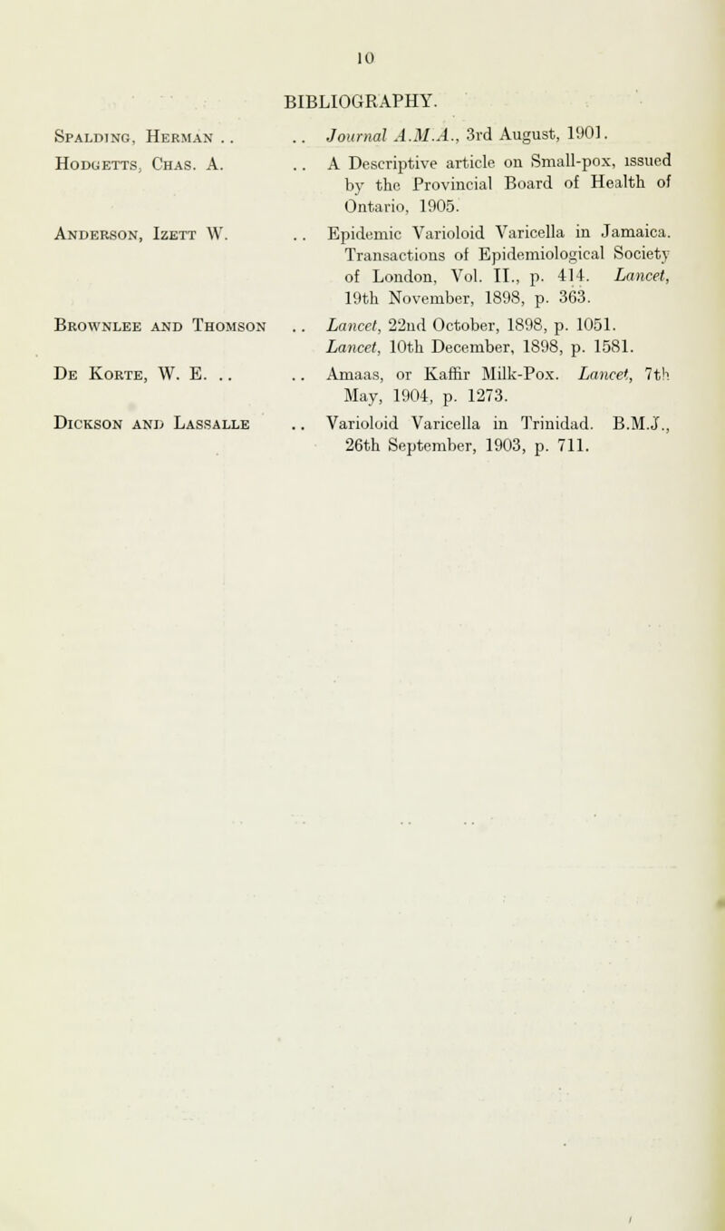 Spalding, Herman .. Hoduetts, Chas. A. Anderson, Izett W. Brownlee and Thomson De Korte, W. E. Dickson and Lassalle BIBLIOGRAPHY. .. Journal A.M.A., 3rd August, 1901. .. A Descriptive article on Small-pox, issued by the Provincial Board of Health of Ontario, 1905. .. Epidemic Varioloid Varicella in Jamaica. Transactions of Epidemiological Society of London, Vol. II., p. 414. Lancet, 19th November, 1898, p. 363. .. Lancet, 22nd October, 1898, p. 1051. Lancet, 10th December, 1898, p. 1581. .. Amaas, or Kaffir Milk-Pox. Lancet, 7th May, 1904, p. 1273. Varioloid Varicella in Trinidad. B.M.J., 26th September, 1903, p. 711.