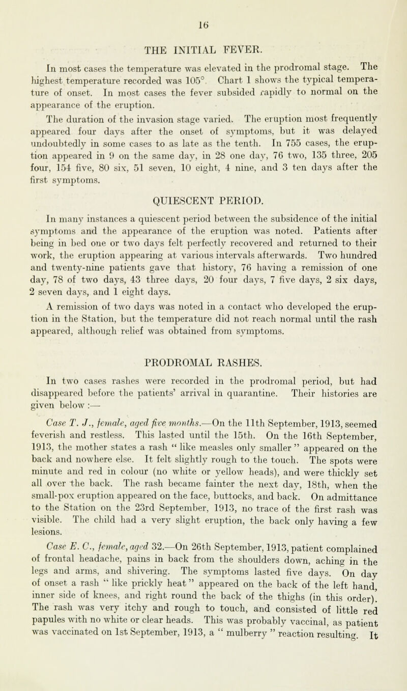 THE INITIAL FEVER. In most cases the temperature was elevated in the prodromal stage. The highest temperature recorded was 105° Chart 1 shows the typical tempera- ture of onset. In most cases the fever subsided rapidly to normal on the appearance of the eruption. The duration of the invasion stage varied. The eruption most frequently appeared four days after the onset of symptoms, but it was delayed undoubtedly in some cases to as late as the tenth. In 755 cases, the erup- tion appeared in 9 on the same day, in 28 one day, 76 two, 135 three, 205 four, 154 five, 80 six, 51 seven, 10 eight, 4 nine, and 3 ten days after the first symptoms. QUIESCENT PERIOD. In many instances a quiescent period between the subsidence of the initial symptoms and the appearance of the eruption was noted. Patients after being in bed one or two days felt perfectly recovered and returned to their work, the eruption appearing at various intervals afterwards. Two hundred and twenty-nine patients gave that history, 76 having a remission of one day, 78 of two days, 43 three days, 20 four days, 7 five days, 2 six days, 2 seven days, and 1 eight days. A remission of two days was noted in a contact who developed the erup- tion in the Station, but the temperature did not reach normal until the rash appeared, although relief was obtained from symptoms. PRODROMAL RASHES. In two cases rashes were recorded in the prodromal period, but had disappeared before the patients' arrival in quarantine. Their histories are given below :— Case T. J., female, aged five months.—On the 11th September, 1913, seemed feverish and restless. This lasted until the 15th. On the 16th September, 1913, the mother states a rash  like measles only smaller  appeared on the back and nowhere else. It felt sbghtly rough to the touch. The spots were minute and red in colour (no white or yellow heads), and were thickly set all over the back. The rash became fainter the next day, 18th, when the small-pox eruption appeared on the face, buttocks, and back. On admittance to the Station on the 23rd September, 1913, no trace of the first rash was visible. The child had a very slight eruption, the back only having a few lesions. Case E. C, female, aged 32.—On 26th September, 1913, patient complained of frontal headache, pains in back from the shoulders down, aching in the legs and arms, and shivering. The symptoms lasted five days. On day of onset a rash  like prickly heat appeared on the back of the left hand inner side of knees, and right round the back of the thighs (in this order). The rash was very itchy and rough to touch, and consisted of little red papules with no white or clear heads. This was probably vaccinal, as patient was vaccinated on 1st September, 1913, a  mulberry  reaction resulting It