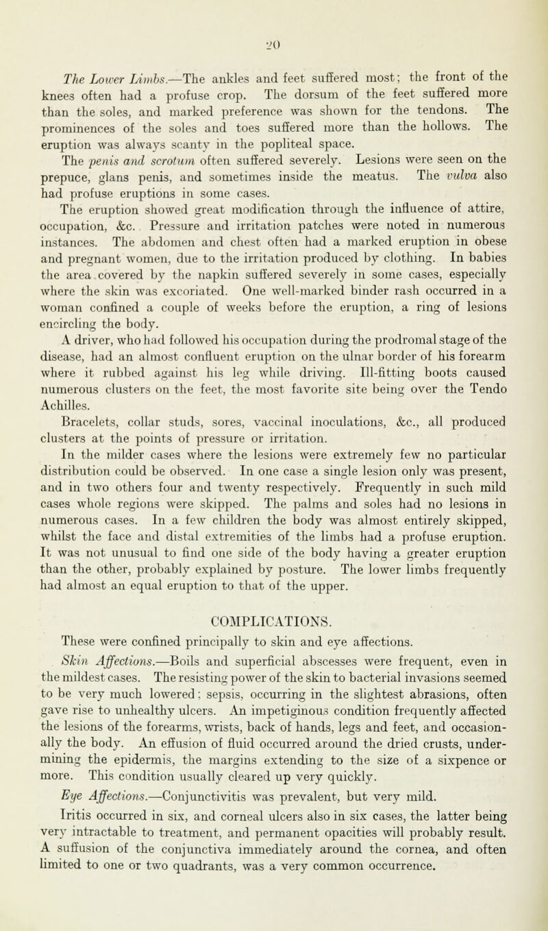The Lower Limbs.—The ankles and feet suffered most; the front of the knees often had a profuse crop. The dorsum of the feet suffered more than the soles, and marked preference was shown for the tendons. The prominences of the soles and toes suffered more than the hollows. The eruption was always scanty in the popliteal space. The penis and scrotum often suffered severely. Lesions were seen on the prepuce, glans penis, and sometimes inside the meatus. The vulva also had profuse eruptions in some cases. The eruption showed great modification through the influence of attire, occupation, &c. Pressure and irritation patches were noted in numerous instances. The abdomen and chest often had a marked eruption in obese and pregnant women, due to the irritation produced by clothing. In babies the area covered by the napkin suffered severely in some cases, especially where the skin was excoriated. One well-marked binder rash occurred in a woman confined a couple of weeks before the eruption, a ring of lesions encircling the body. A driver, who had followed his occupation during the prodromal stage of the disease, had an almost confluent eruption on the ulnar border of his forearm where it rubbed against his leg while driving. Ill-fitting boots caused numerous clusters on the feet, the most favorite site being over the Tendo Achilles. Bracelets, collar studs, sores, vaccinal inoculations, &c, all produced clusters at the points of pressure or irritation. In the milder cases where the lesions were extremely few no particular distribution could be observed. In one case a single lesion only was present, and in two others four and twenty respectively. Frequently in such mild cases whole regions were skipped. The palms and soles had no lesions in numerous cases. In a few children the body was almost entirely skipped, whilst the face and distal extremities of the limbs had a profuse eruption. It was not unusual to find one side of the body having a greater eruption than the other, probably explained by posture. The lower limbs frequently had almost an equal eruption to that of the upper. COMPLICATIONS. These were confined principally to skin and eye affections. Skin Affections.—Boils and superficial abscesses were frequent, even in the mildest cases. The resisting power of the skin to bacterial invasions seemed to be very much lowered; sepsis, occurring in the slightest abrasions, often gave rise to unhealthy ulcers. An impetiginous condition frequently affected the lesions of the forearms, wrists, back of hands, legs and feet, and occasion- ally the body. An effusion of fluid occurred around the dried crusts, under- mining the epidermis, the margins extending to the size of a sixpence or more. This condition usually cleared up very quickly. Eye Affections.—Conjunctivitis was prevalent, but very mild. Iritis occurred in six, and corneal ulcers also in six cases, the latter being very intractable to treatment, and permanent opacities will probably result. A suffusion of the conjunctiva immediately around the cornea, and often limited to one or two quadrants, was a very common occurrence.