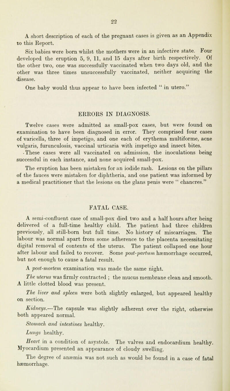 A short description of each of the pregnant cases is given as an Appendix to this Eeport. Six babies were born whilst the mothers were in an infective state. Four developed the eruption 5, 9, 11, and 15 days after birth respectively. Of the other two, one was successfully vaccinated when two days old, and the other was three times unsuccessfully vaccinated, neither acquiring the disease. One baby would thus appear to have been infected  in utero. ERRORS IN DIAGNOSIS. Twelve cases were admitted as small-pox cases, but were found on examination to have been diagnosed in error. They comprised four cases of varicella, three of impetigo, and one each of erythema multiforme, acne vulgaris, furunculosis, vaccinal urticaria with impetigo and insect bites. • These cases were all vaccinated on admission, the inoculations being successful in each instance, and none acquired small-pox. The eruption has been mistaken for an iodide rash. Lesions on the pillars of the fauces were mistaken for diphtheria, and one patient was informed by a medical practitioner that the lesions on the glans penis were  chancres. FATAL CASE. A semi-confluent case of small-pox died two and a half hours after being delivered of a full-time healthy child. The patient had three children previously, all still-born but full time. No history of miscarriages. The labour was normal apart from some adherence to the placenta necessitating digital removal of contents of the uterus. The patient collapsed one hour after labour and failed to recover. Some post-partum haemorrhage occurred, but not enough to cause a fatal result. A post-mortem examination was made the same night. The uterus was firmly contracted ; the mucus membrane clean and smooth. A little clotted blood was present. The liver and spleen were both slightly enlarged, but appeared healthy on section. Kidneys.—The capsule was slightly adherent over the right, otherwise both appeared normal. Stomach and intestines healthy. Lungs healthy. Heart in a condition of asystole. The valves and endocardium healthy. Myocardium presented an appearance of cloudy swelling. The degree of anaemia was not such as would be found in a case of fatal haemorrhage.