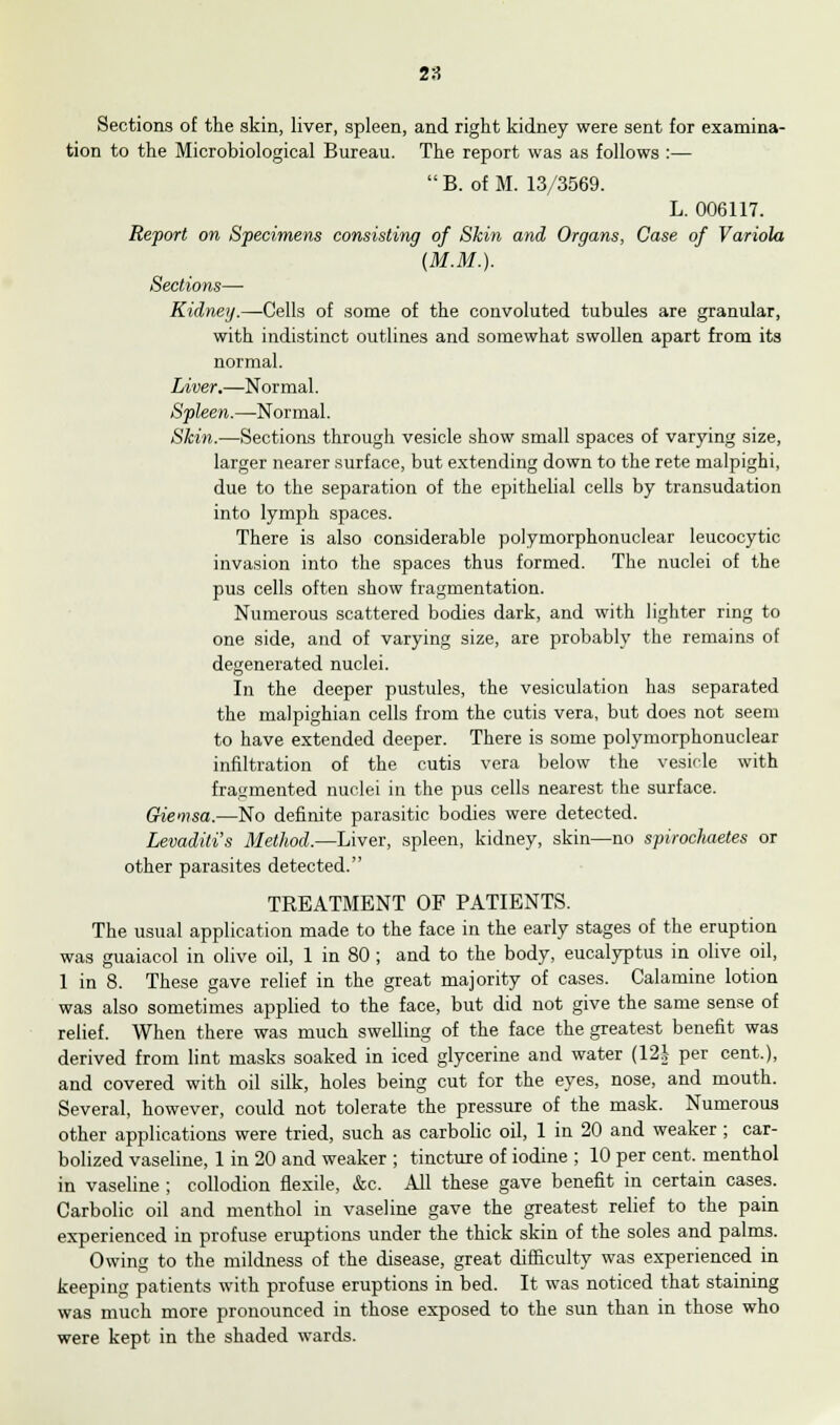 Sections of the skin, liver, spleen, and right kidney were sent for examina- tion to the Microbiological Bureau. The report was as follows :—  B. of M. 13/3569. L. 006117. Re-port on Specimens consisting of Skin and Organs, Case of Variola (M.M.). Sections— Kidney.—Cells of some of the convoluted tubules are granular, with indistinct outlines and somewhat swollen apart from its normal. Liver.—Normal. Spleen.—Normal. Skin.—Sections through vesicle show small spaces of varying size, larger nearer surface, but extending down to the rete malpighi, due to the separation of the epithelial cells by transudation into lymph spaces. There is also considerable polymorphonuclear leucocytic invasion into the spaces thus formed. The nuclei of the pus cells often show fragmentation. Numerous scattered bodies dark, and with lighter ring to one side, and of varying size, are probably the remains of degenerated nuclei. In the deeper pustules, the vesiculation has separated the malpighian cells from the cutis vera, but does not seem to have extended deeper. There is some polymorphonuclear infiltration of the cutis vera below the vesicle with fragmented nuclei in the pus cells nearest the surface. Giemsa.—No definite parasitic bodies were detected. Levaditi's Method.—Liver, spleen, kidney, skin—no spirochaetes or other parasites detected. TREATMENT OF PATIENTS. The usual application made to the face in the early stages of the eruption was guaiacol in olive oil, 1 in 80 ; and to the body, eucalyptus in olive oil, 1 in 8. These gave relief in the great majority of cases. Calamine lotion was also sometimes applied to the face, but did not give the same sense of relief. When there was much swelling of the face the greatest benefit was derived from lint masks soaked in iced glycerine and water (12i per cent.), and covered with oil silk, holes being cut for the eyes, nose, and mouth. Several, however, could not tolerate the pressure of the mask. Numerous other applications were tried, such as carbolic oil, 1 in 20 and weaker ; car- bolized vaseline, 1 in 20 and weaker ; tincture of iodine ; 10 per cent, menthol in vaseline ; collodion flexile, &c. All these gave benefit in certain cases. Carbolic oil and menthol in vaseline gave the greatest relief to the pain experienced in profuse eruptions under the thick skin of the soles and palms. Owing to the mildness of the disease, great difficulty was experienced in keeping patients with profuse eruptions in bed. It was noticed that staining was much more pronounced in those exposed to the sun than in those who were kept in the shaded wards.