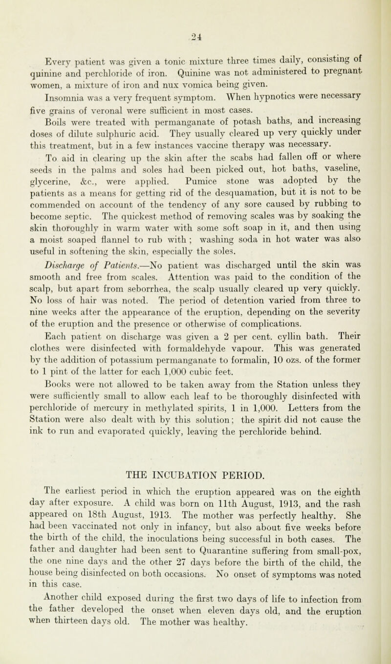 Every patient was given a tonic mixture three times daily, consisting of quinine and perchloride of iron. Quinine was not administered to pregnant women, a mixture of iron and nux vomica being given. Insomnia was a very frequent symptom. When hypnotics were necessary five grains of veronal were sufficient in most cases. Boils were treated with permanganate of potash baths, and increasing doses of dilute sulphuric acid. They usually cleared up very quickly under this treatment, but in a few instances vaccine therapy was necessary. To aid in clearing up the skin after the scabs had fallen off or where seeds in the palms and soles had been picked out, hot baths, vaseline, glycerine, &c, were applied. Pumice stone was adopted by the patients as a means for getting rid of the desquamation, but it is not to be commended on account of the tendency of any sore caused by rubbing to become septic. The quickest method of removing scales was by soaking the skin thoroughly in warm water with some soft soap in it, and then using a moist soaped flannel to rub with ; washing soda in hot water was also useful in softening the skin, especially the soles. Discharge of Patients.—No patient was discharged until the skin was smooth and free from scales. Attention was paid to the condition of the scalp, but apart from seborrhea, the scalp usually cleared up very quickly. No loss of hair was noted. The period of detention varied from three to nine weeks after the appearance of the eruption, depending on the severity of the eruption and the presence or otherwise of complications. Each patient on discharge was given a 2 per cent, cyllin bath. Their clothes were disinfected with formaldehyde vapour. This was generated by the addition of potassium permanganate to formalin, 10 ozs. of the former to 1 pint of the latter for each 1,000 cubic feet. Books were not allowed to be taken away from the Station unless they were sufficiently small to allow each leaf to be thoroughly disinfected with perchloride of mercury in methylated spirits, 1 in 1,000. Letters from the Station were also dealt with by this solution; the spirit did not cause the ink to run and evaporated quickly, leaving the perchloride behind. THE INCUBATION PERIOD. The earliest period in which the eruption appeared was on the eighth day after exposure. A child was born on 11th August, 1913, and the rash appeared on 18th August, 1913. The mother was perfectly healthy. She had been vaccinated not only in infancy, but also about five weeks before the birth of the child, the inoculations being successful in both cases. The father and daughter had been sent to Quarantine suffering from small-pox, the one nine days and the other 27 days before the birth of the child, the house being disinfected on both occasions. No onset of symptoms was noted in this case. Another child exposed during the first two days of life to infection from the father developed the onset when eleven days old, and the eruption when thirteen days old. The mother was healthy.