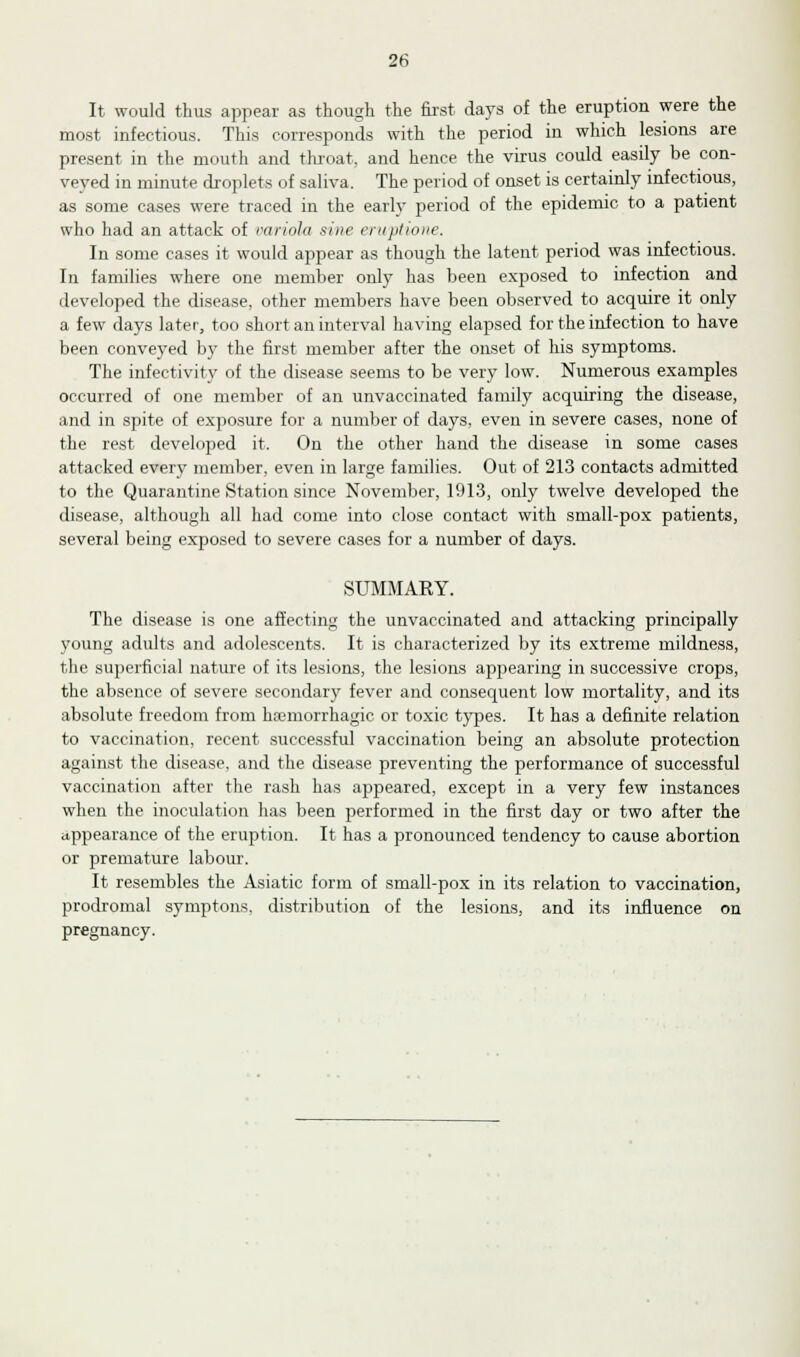 It would thus appear as though the first days of the eruption were the most infectious. This corresponds with the period in which lesions are present in the mouth and throat, and hence the virus could easily be con- veyed in minute droplets of saliva. The period of onset is certainly infectious, as some cases were traced in the early period of the epidemic to a patient who had an attack of variola sine eruptione. In some cases it would appear as though the latent period was infectious. In families where one member only has been exposed to infection and developed the disease, other members have been observed to acquire it only a few days later', too short an interval having elapsed for the infection to have been conveyed by the first member after the onset of his symptoms. The infectivity of the disease seems to be very low. Numerous examples occurred of one member of an unvaccinated family acquiring the disease, and in spite of exposure for a number of days, even in severe cases, none of the rest developed it. On the other hand the disease in some cases attacked every member, even in large families. Out of 213 contacts admitted to the Quarantine Station since November, 1913, only twelve developed the disease, although all had come into close contact with small-pox patients, several being exposed to severe cases for a number of days. SUMMAEY. The disease is one affecting the unvaccinated and attacking principally young adults and adolescents. It is characterized by its extreme mildness, the superficial nature of its lesions, the lesions appearing in successive crops, the absence of severe secondary fever and consequent low mortality, and its absolute freedom from hemorrhagic or toxic types. It has a definite relation to vaccination, recent successful vaccination being an absolute protection against the disease, and the disease preventing the performance of successful vaccination after the rash has appeared, except in a very few instances when the inoculation has been performed in the first day or two after the appearance of the eruption. It has a pronounced tendency to cause abortion or premature labour. It resembles the Asiatic form of small-pox in its relation to vaccination, prodromal symptons. distribution of the lesions, and its influence on pregnancy.