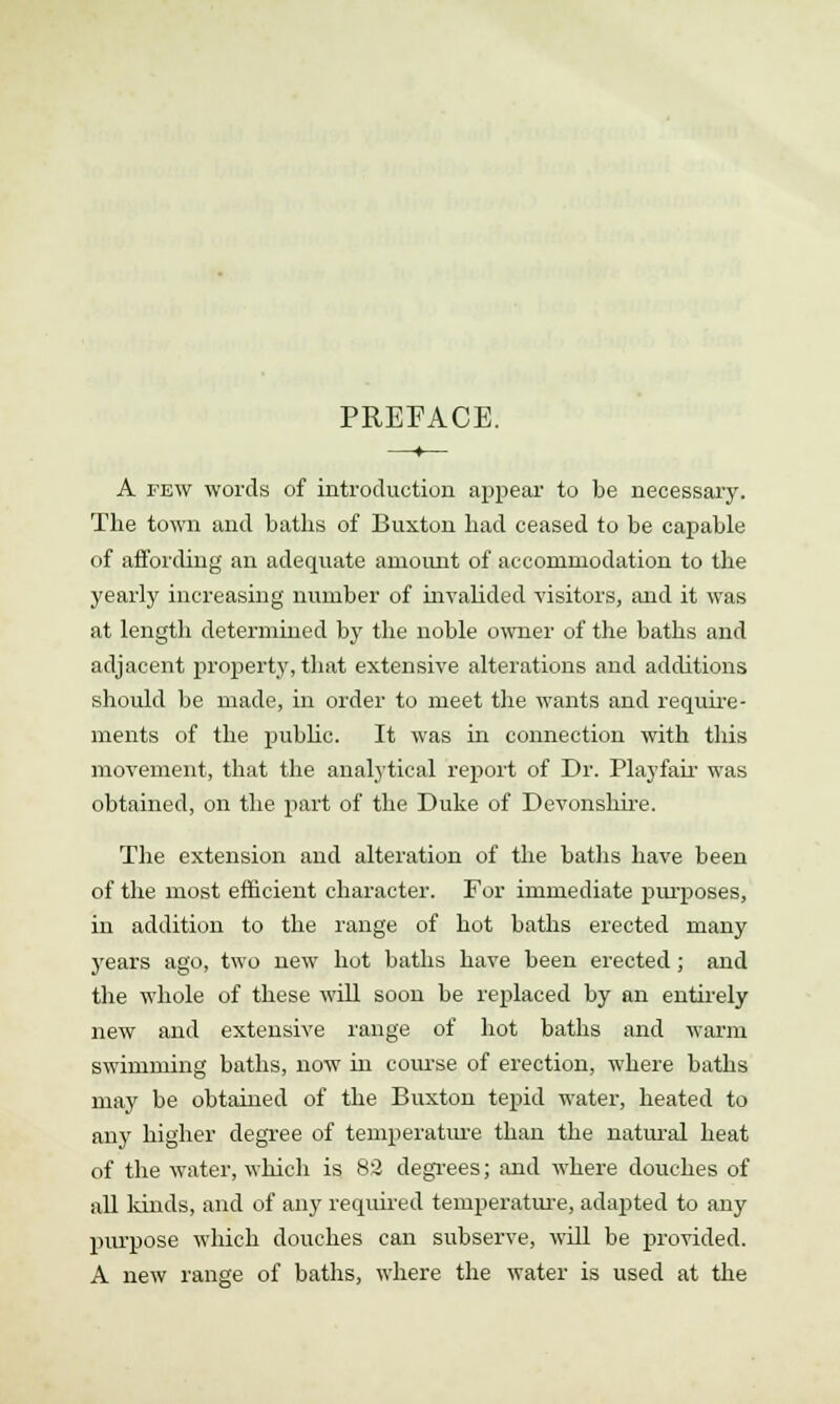 PREFACE. A few words of introduction appear to be necessary. The town and baths of Buxton had ceased to be capable of affording an adequate amount of accommodation to the yearly increasing number of invalided visitors, and it was at length determined by the noble owner of the baths and adjacent property, that extensive alterations and additions should be made, in order to meet the wants and require- ments of the public. It was in connection with this movement, that the analytical report of Dr. Playfair was obtained, on the part of the Duke of Devonshire. The extension and alteration of the baths have been of the most efficient character. For immediate purposes, in addition to the range of hot baths erected many years ago, two new hot baths have been erected; and the whole of these will soon be replaced by an entirely new and extensive range of hot baths and warm swimming baths, now in course of erection, where baths may be obtained of the Buxton tepid water, heated to any higher degree of temperature than the natural heat of the water, which is 82 degrees; and where douches of all kinds, and of any required temperature, adapted to any purpose which douches can subserve, will be provided. A new range of baths, where the water is used at the
