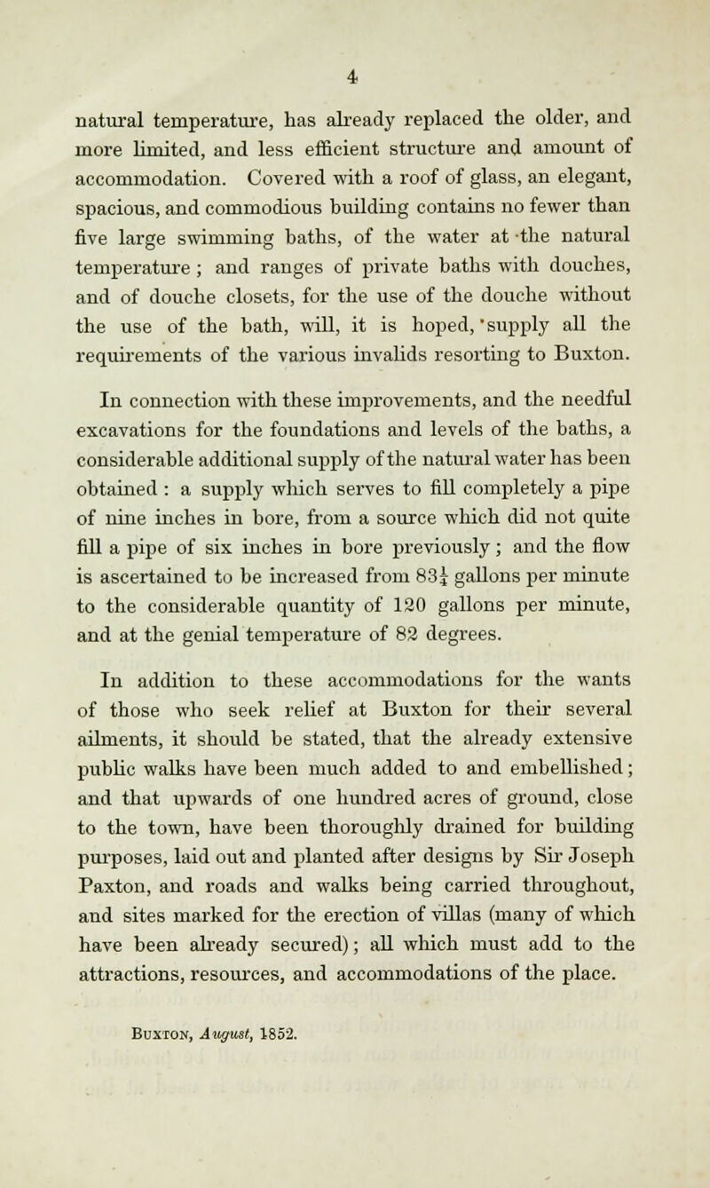 natural temperature, has already replaced the older, and more limited, and less efficient structure and amount of accommodation. Covered with a roof of glass, an elegant, spacious, and commodious building contains no fewer than five large swimming baths, of the water at -the natural temperature ; and ranges of private baths with douches, and of douche closets, for the use of the douche without the use of the bath, will, it is hoped, supply all the requirements of the various invalids resorting to Buxton. In connection with these improvements, and the needful excavations for the foundations and levels of the baths, a considerable additional supply of the natural water has been obtained : a supply which serves to fill completely a pipe of nine inches in bore, from a source which did not quite fill a pipe of six inches in bore previously; and the flow is ascertained to be increased from 83j gallons per minute to the considerable quantity of 120 gallons per minute, and at the genial temperature of 82 degrees. In addition to these accommodations for the wants of those who seek relief at Buxton for then* several ailments, it should be stated, that the already extensive public walks have been much added to and embellished; and that upwards of one hundred acres of ground, close to the town, have been thoroughly drained for building purposes, laid out and planted after designs by Sir Joseph Paxton, and roads and walks being carried throughout, and sites marked for the erection of villas (many of which have been already secured); all which must add to the attractions, resources, and accommodations of the place. Buxton, Awjust, 1852.