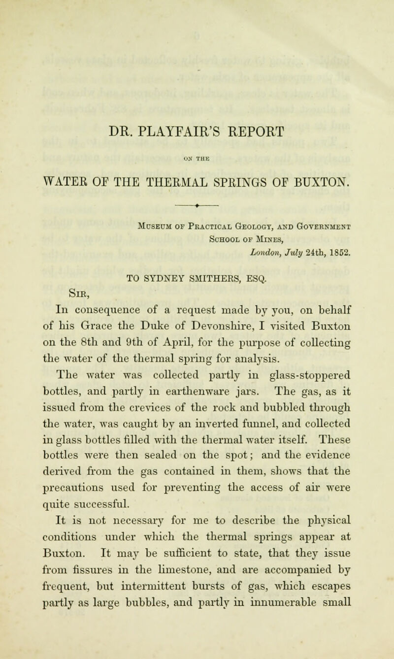 DR. PLAYFAIR'S REPORT WATER OF THE THERMAL SPRINGS OF BUXTON. Moseum of Practical Geology, and Government School of Mines, London, July 24th, 1852. TO SYDNEY SMITHERS, ESQ. SlB, In consequence of a request made by you, on behalf of his Grace the Duke of Devonshire, I visited Buxton on the 8th and 9th of April, for the purpose of collecting the water of the thermal spring for analysis. The water was collected partly in glass-stoppered bottles, and partly in earthenware jars. The gas, as it issued from the crevices of the rock and bubbled through the water, was caught by an inverted funnel, and collected in glass bottles filled with the thermal water itself. These bottles were then sealed on the spot; and the evidence derived from the gas contained in them, shows that the precautions used for preventing the access of air were quite successful. It is not necessary for me to describe the physical conditions under which the thermal springs appear at Buxton. It may be sufficient to state, that they issue from fissures in the limestone, and are accompanied by frequent, but intermittent bursts of gas, which escapes partly as large bubbles, and partly in innumerable small