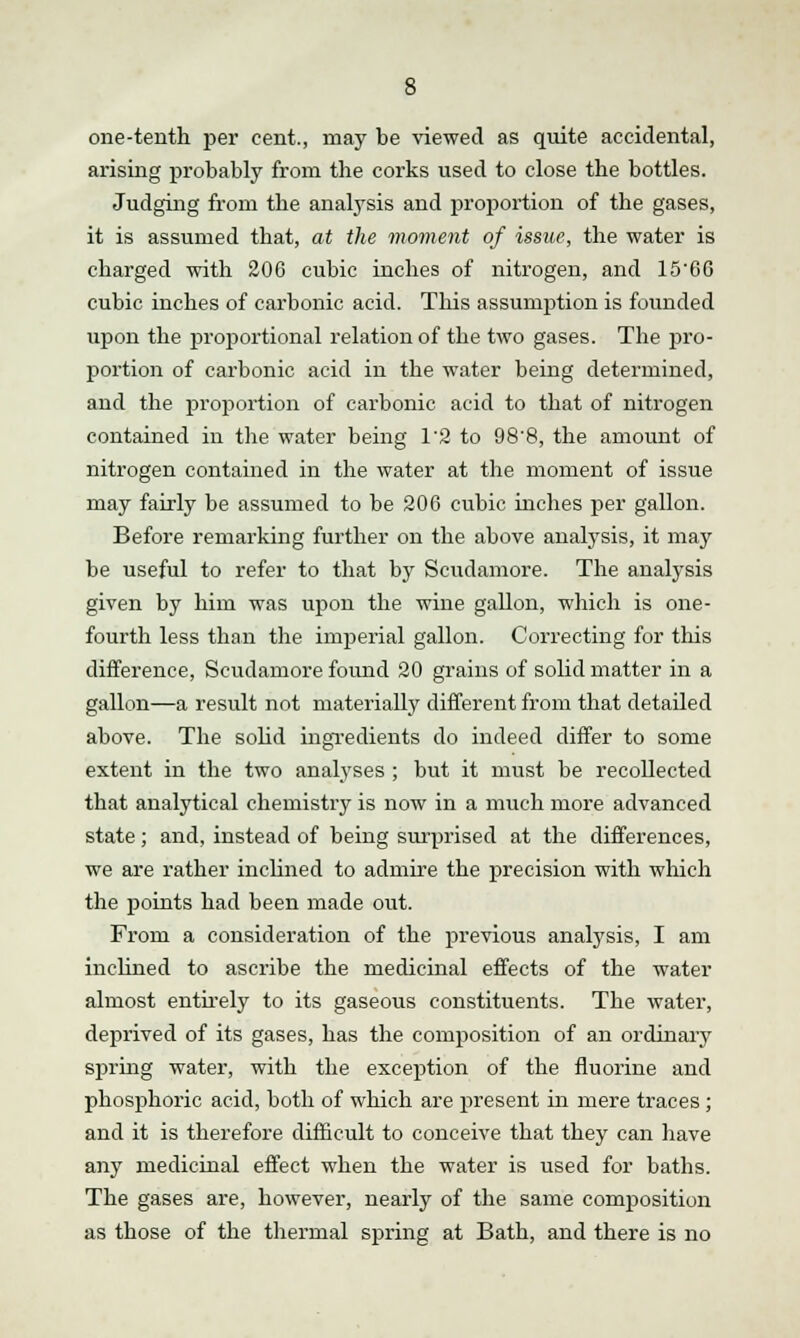 one-tenth per cent., may be viewed as quite accidental, arising probably from the corks used to close the bottles. Judging from the analysis and proportion of the gases, it is assumed that, at the moment of issue, the water is charged with 206 cubic inches of nitrogen, and 1566 cubic inches of carbonic acid. This assumption is founded upon the proportional relation of the two gases. The pro- portion of carbonic acid in the water being determined, and the proportion of carbonic acid to that of nitrogen contained in the water being 1'2 to 98'8, the amount of nitrogen contained in the water at the moment of issue may fairly be assumed to be 206 cubic inches per gallon. Before remarking further on the above analysis, it may be useful to refer to that by Scudamore. The analysis given by him was upon the wine gallon, which is one- fourth less than the imperial gallon. Correcting for this difference, Scudamore found 20 grains of solid matter in a gallon—a result not materially different from that detailed above. The solid ingredients do indeed differ to some extent in the two analyses ; but it must be recollected that analytical chemistry is now in a much more advanced state ; and, instead of being surprised at the differences, we are rather inclined to admire the precision with which the points had been made out. From a consideration of the previous analysis, I am inclined to ascribe the medicinal effects of the water almost entirely to its gaseous constituents. The water, deprived of its gases, has the composition of an ordinary spring water, with the exception of the fluorine and phosphoric acid, both of which are present in mere traces ; and it is therefore difficult to conceive that they can have any medicinal effect when the water is used for baths. The gases are, however, nearly of the same composition as those of the thermal spring at Bath, and there is no