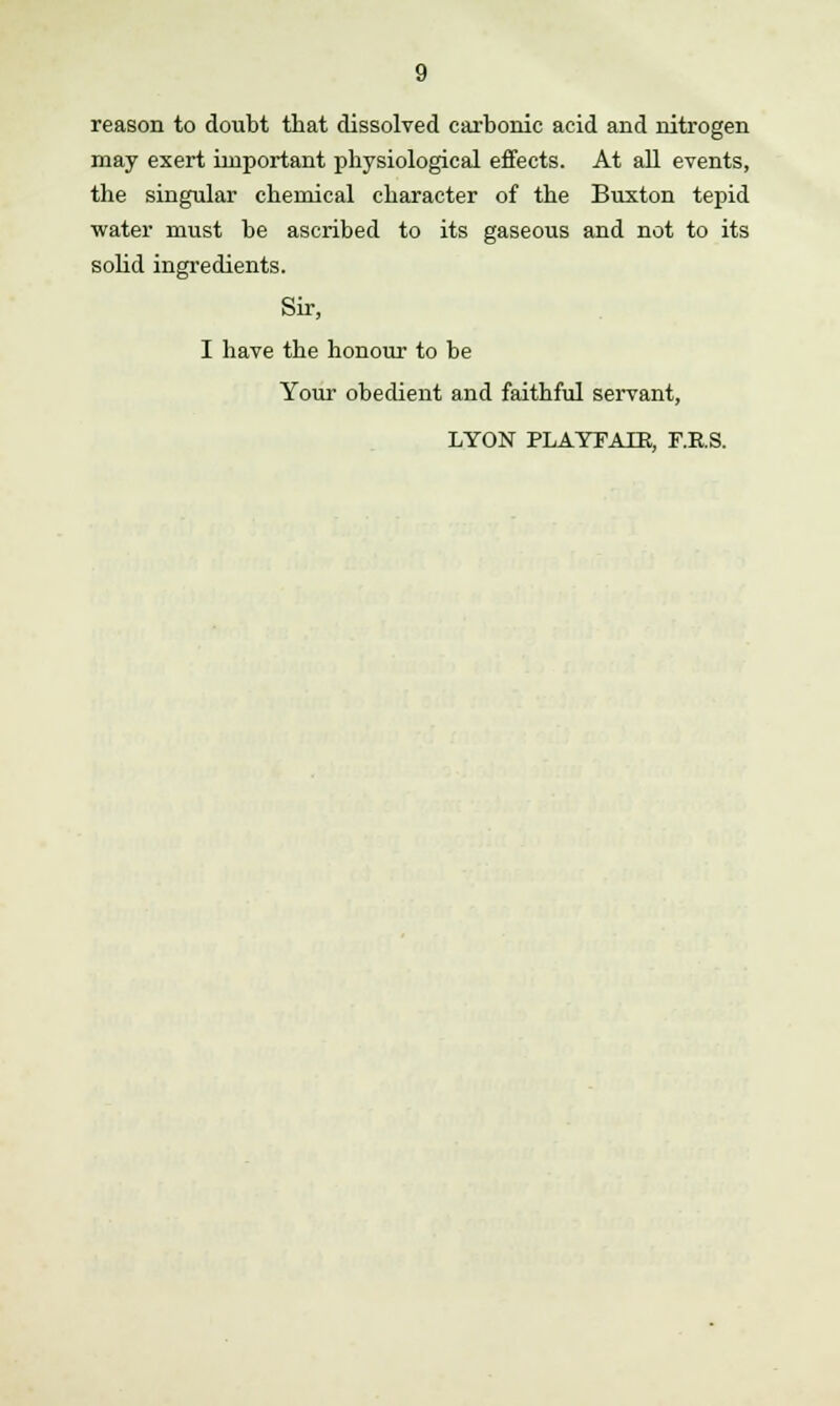 reason to doubt that dissolved carbonic acid and nitrogen may exert important physiological effects. At all events, the singular chemical character of the Buxton tepid water must be ascribed to its gaseous and not to its solid ingredients. Sir, I have the honour to be Your obedient and faithful servant, LYON PLAYFAIK, F.E.S.