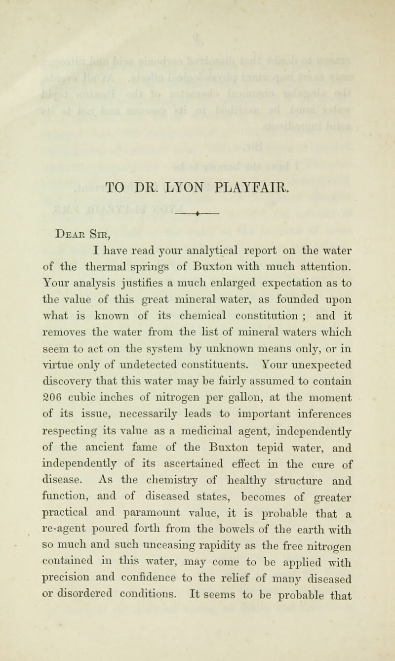 TO DR. LYON PLAYFAIR. Dear Snt, I have read your analytical report on the water of the thermal springs of Buxton with much attention. Your analysis justifies a much enlarged expectation as to the value of this great mineral water, as founded upon what is known of its chemical constitution ; and it removes the water from the list of mineral waters wliich seem to act on the system by unknown means only, or in virtue only of undetected constituents. Your unexpected discovery that this water may be fairly assumed to contain 206 cubic inches of nitrogen per gallon, at the moment of its issue, necessarily leads to important inferences respecting its value as a medicinal agent, independently of the ancient fame of the Buxton tepid water, and independently of its ascertained effect in the cure of disease. As the chemistry of healthy structure and function, and of diseased states, becomes of greater practical and paramount value, it is probable that a re-agent poured forth from the bowels of the earth with so much and such unceasing rapidity as the free nitrogen contained in this water, may come to be applied with precision and confidence to the relief of many diseased or disordered conditions. It seems to be probable that