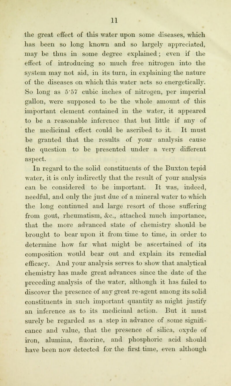 the great effect of this water upon some diseases, which has been so long known and so largely appreciated, may be thus in some degree explained; even if the effect of introducing so much free nitrogen into the system may not aid, in its turn, in explaining the nature of the diseases on which this water acts so energetically. So long as 5'57 cubic inches of nitrogen, per imperial gallon, were supposed to be the whole amount of this important element contained in the water, it appeared to be a reasonable inference that but little if any of the medicinal effect could be ascribed to it. It must be granted that the results of your analysis cause the question to be presented under a very different aspect. In regard to the solid constituents of the Buxton tepid water, it is only indirectly that the result of your analysis can be considered to be important. It was, indeed, needful, and only the just due of a mineral water to which the long continued and large resort of those suffering from gout, rheumatism, &c, attached much importance, that the more advanced state of chemistry should be brought to bear upon it from time to time, hi order to determine how far what might be ascertained of its composition would bear out and explain its remedial efficacy. And your analysis serves to show that analytical chemistry has made great advances since the date of the preceding analysis of the water, although it has failed to discover the presence of any great re-agent among its solid constituents in such important quantity as might justify an inference as to its medicinal action. But it must surely be regarded as a step in advance of some signifi- cance and value, that the presence of silica, oxyde of iron, alumina, fluorine, and phosphoric acid should have been now detected for the first time, even although