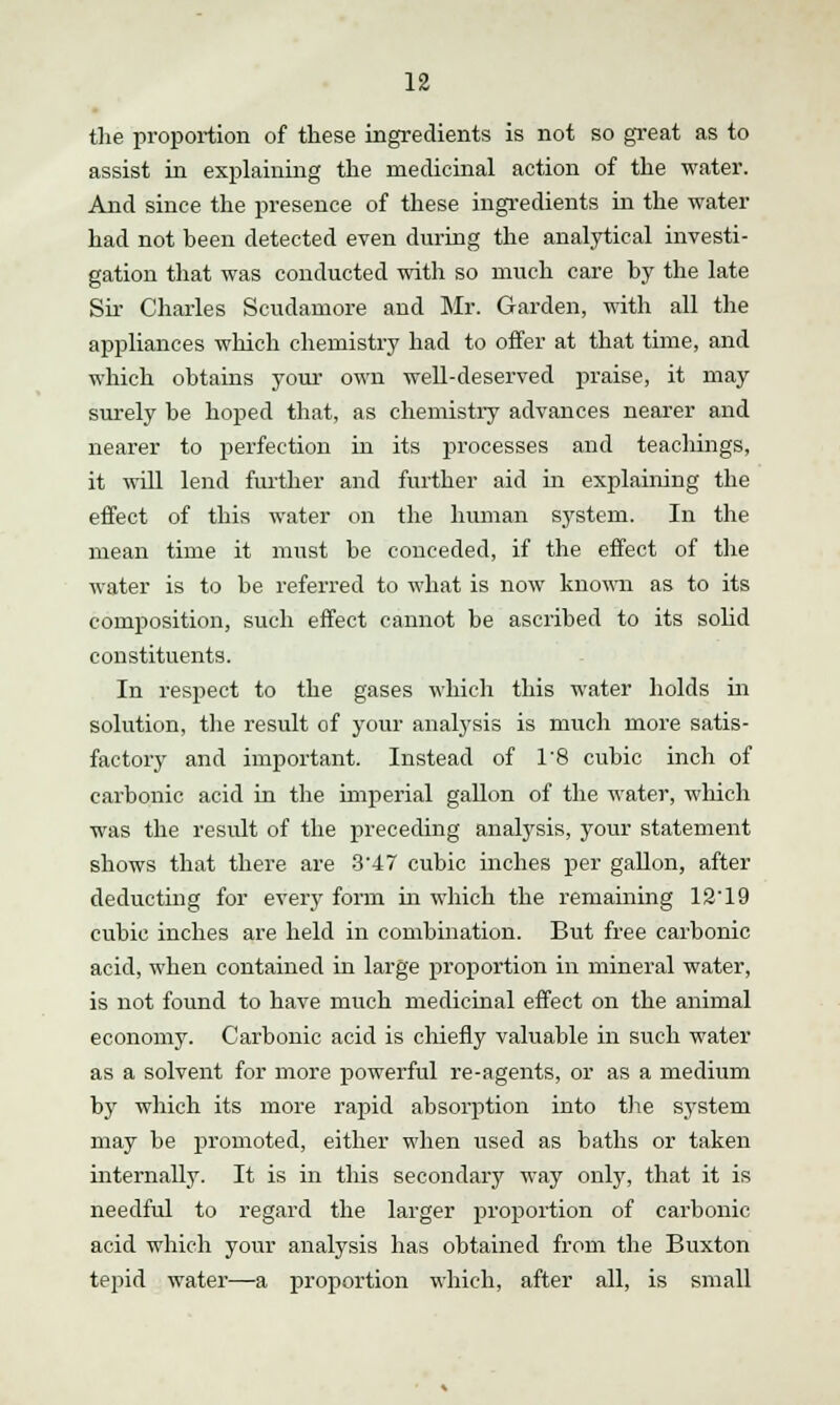 the proportion of these ingredients is not so great as to assist in explaining the medicinal action of the water. And since the presence of these ingredients in the water had not been detected even during the analytical investi- gation that was conducted with so much care by the late Sir Charles Scudamore and Mr. Garden, with all the appliances which chemistry had to offer at that time, and which obtains your own well-deserved praise, it may surely be hoped that, as chemistry advances nearer and nearer to perfection in its processes and teachings, it will lend further and further aid in explaining the effect of this water on the human system. In the mean time it must be conceded, if the effect of the water is to be referred to what is now known as to its composition, such effect cannot be ascribed to its solid constituents. In respect to the gases which this water holds in solution, the result of your analysis is much more satis- factory and important. Instead of 1'8 cubic inch of carbonic acid in the imperial gallon of the water, which was the result of the preceding analysis, your statement shows that there are 3'47 cubic inches per gallon, after deducting for every form in which the remaining 12'19 cubic inches are held in combination. But free carbonic acid, when contained in large proportion in mineral water, is not found to have much medicinal effect on the animal economy. Carbonic acid is chiefly valuable in such water as a solvent for more powerful re-agents, or as a medium by which its more rapid absorption into the system may be promoted, either when used as baths or taken internally. It is in this secondary way only, that it is needful to regard the larger proportion of carbonic acid which your analysis has obtained from the Buxton tepid water—a proportion which, after all, is small