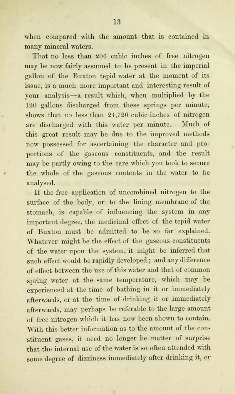when compared with the amount that is contained in many mineral waters. That no less than 206 cubic inches of free nitrogen may be now fairly assumed to be present in the imperial gallon of the Buxton tepid water at the moment of its issue, is a much more important and interesting result of your analysis—a result which, when multiplied by the 120 gallons discharged from these springs per minute, shows that no less than 24,720 cubic inches of nitrogen are discharged with this water per minute. Much of this great result may be due to the improved methods now possessed for ascertaining the character and pro- portions of the gaseous constituents, and the result may be partly owing to the care which you took to secure the whole of the gaseous contents in the water to be analysed. If the free application of uncombined nitrogen to the surface of the body, or to the lining membrane of the stomach, is capable of influencing the system in any important degree, the medicinal effect of the tepid water of Buxton must be admitted to be so far explained. Whatever might be the effect of the gaseous constituents of the water upon the system, it might be inferred that such effect would be rapidly developed; and any difference of effect between the use of this water and that of common spring water at the same temperature, which may be experienced at the time of bathing in it or immediately afterwards, or at the time of drinking it or immediately afterwards, may perhaps be referable to the large amount of free nitrogen which it has now been shown to contain. With this better information as to the amount of the con- stituent gases, it need no longer be matter of surprise that the internal use of the water is so often attended with some degree of dizziness immediately after chinking it, or