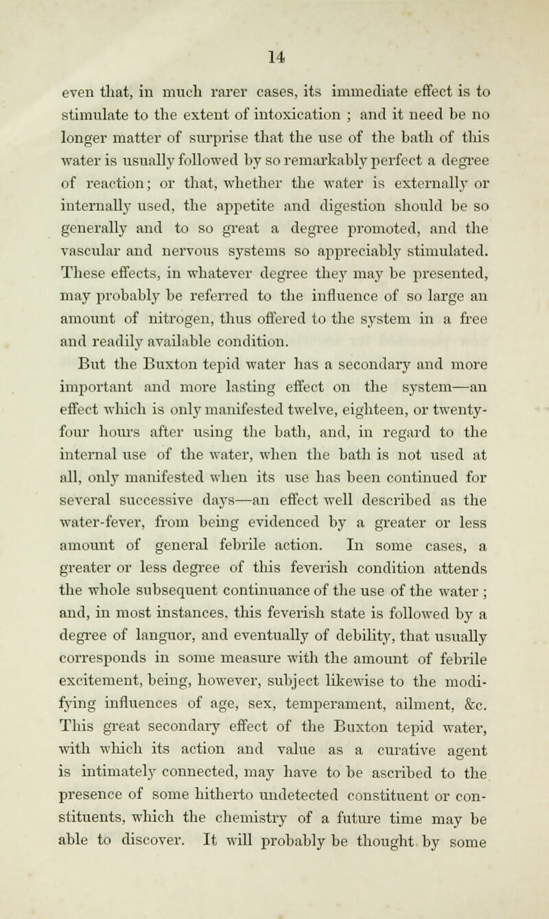 even that, in much rarer cases, its immediate effect is to stimulate to the extent of intoxication ; and it need be no longer matter of surprise that the use of the bath of this water is usually followed by so remarkably perfect a degree of reaction; or that, whether the water is externally or internally used, the appetite and digestion should be so generally and to so great a degree promoted, and the vascular and nervous systems so appreciably stimulated. These effects, in whatever degree they may be presented, may probably be referred to the influence of so large an amount of nitrogen, thus offered to the system in a free and readily available condition. But the Buxton tepid water has a secondary and more important and more lasting effect on the system—an effect which is only manifested twelve, eighteen, or twenty- four hours after using the bath, and, in regard to the internal use of the water, when the bath is not used at all, only manifested when its use has been continued for several successive clays—an effect well described as the water-fever, from being evidenced by a greater or less amount of general febrile action. In some cases, a greater or less degree of this feverish condition attends the whole subsequent continuance of the use of the water ; and, in most instances, this feverish state is followed by a degree of languor, and eventually of debility, that usually corresponds in some measure with the amount of febrile excitement, being, however, subject likewise to the modi- fying influences of age, sex, temperament, ailment, &c. This great secondary effect of the Buxton tepid water, with which its action and value as a curative agent is intimately connected, may have to be ascribed to the presence of some hitherto undetected constituent or con- stituents, which the chemistry of a future time may be able to discover. It will probably be thought by some