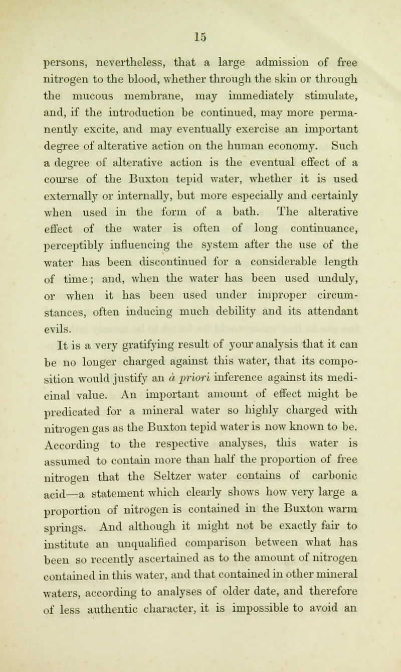 persons, nevertheless, that a large admission of free nitrogen to the blood, whether through the skin or through the mucous membrane, may immediately stimulate, and, if the introduction be continued, may more perma- nently excite, and may eventually exercise an important degree of alterative action on the human economy. Such a degree of alterative action is the eventual effect of a course of the Buxton tepid water, whether it is used externally or internally, but more especially and certainly when used in the form of a bath. The alterative effect of the water is often of long continuance, perceptibly influencing the system after the use of the water has been discontinued for a considerable length of time; and, when the water has been used unduly, or when it has been used under improper circum- stances, often inducing much debility and its attendant evils. It is a very gratifying result of your analysis that it can be no longer charged against this water, that its compo- sition would justify an a priori inference against its medi- cinal value. An important amount of effect might be predicated for a mineral water so highly charged with nitrogen gas as the Buxton tepid water is now known to be. According to the respective analyses, this water is assumed to contain more than half the proportion of free nitrogen that the Seltzer water contains of carbonic aci,j—a statement which clearly shows how very large a proportion of nitrogen is contained in the Buxton warm springs. And although it might not be exactly fan to institute an unqualified comparison between what has been so recently ascertained as to the amoimt of nitrogen contained in this water, and that contained in other mineral waters, according to analyses of older date, and therefore of less authentic character, it is impossible to avoid an